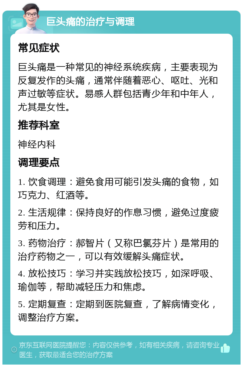 巨头痛的治疗与调理 常见症状 巨头痛是一种常见的神经系统疾病，主要表现为反复发作的头痛，通常伴随着恶心、呕吐、光和声过敏等症状。易感人群包括青少年和中年人，尤其是女性。 推荐科室 神经内科 调理要点 1. 饮食调理：避免食用可能引发头痛的食物，如巧克力、红酒等。 2. 生活规律：保持良好的作息习惯，避免过度疲劳和压力。 3. 药物治疗：郝智片（又称巴氯芬片）是常用的治疗药物之一，可以有效缓解头痛症状。 4. 放松技巧：学习并实践放松技巧，如深呼吸、瑜伽等，帮助减轻压力和焦虑。 5. 定期复查：定期到医院复查，了解病情变化，调整治疗方案。