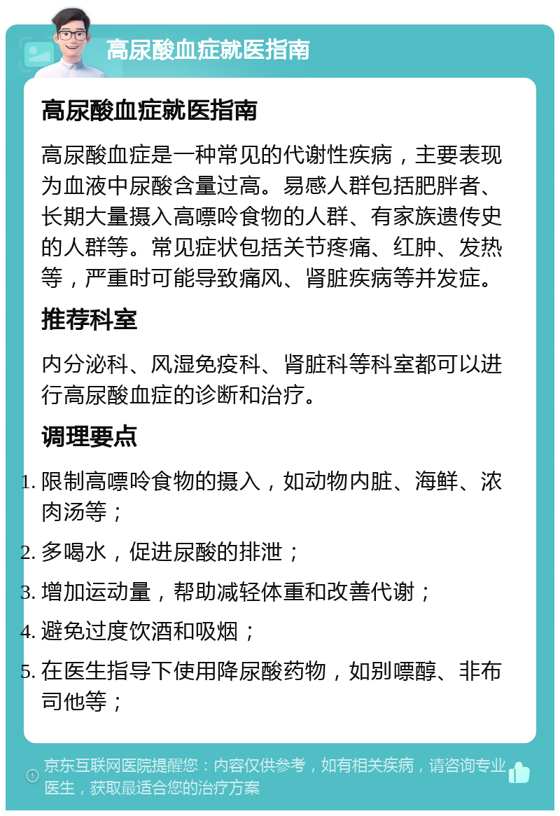 高尿酸血症就医指南 高尿酸血症就医指南 高尿酸血症是一种常见的代谢性疾病，主要表现为血液中尿酸含量过高。易感人群包括肥胖者、长期大量摄入高嘌呤食物的人群、有家族遗传史的人群等。常见症状包括关节疼痛、红肿、发热等，严重时可能导致痛风、肾脏疾病等并发症。 推荐科室 内分泌科、风湿免疫科、肾脏科等科室都可以进行高尿酸血症的诊断和治疗。 调理要点 限制高嘌呤食物的摄入，如动物内脏、海鲜、浓肉汤等； 多喝水，促进尿酸的排泄； 增加运动量，帮助减轻体重和改善代谢； 避免过度饮酒和吸烟； 在医生指导下使用降尿酸药物，如别嘌醇、非布司他等；