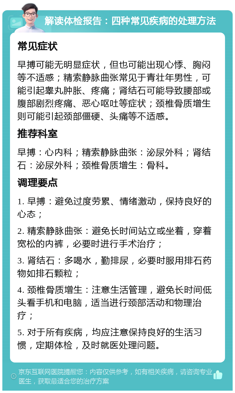 解读体检报告：四种常见疾病的处理方法 常见症状 早搏可能无明显症状，但也可能出现心悸、胸闷等不适感；精索静脉曲张常见于青壮年男性，可能引起睾丸肿胀、疼痛；肾结石可能导致腰部或腹部剧烈疼痛、恶心呕吐等症状；颈椎骨质增生则可能引起颈部僵硬、头痛等不适感。 推荐科室 早搏：心内科；精索静脉曲张：泌尿外科；肾结石：泌尿外科；颈椎骨质增生：骨科。 调理要点 1. 早搏：避免过度劳累、情绪激动，保持良好的心态； 2. 精索静脉曲张：避免长时间站立或坐着，穿着宽松的内裤，必要时进行手术治疗； 3. 肾结石：多喝水，勤排尿，必要时服用排石药物如排石颗粒； 4. 颈椎骨质增生：注意生活管理，避免长时间低头看手机和电脑，适当进行颈部活动和物理治疗； 5. 对于所有疾病，均应注意保持良好的生活习惯，定期体检，及时就医处理问题。