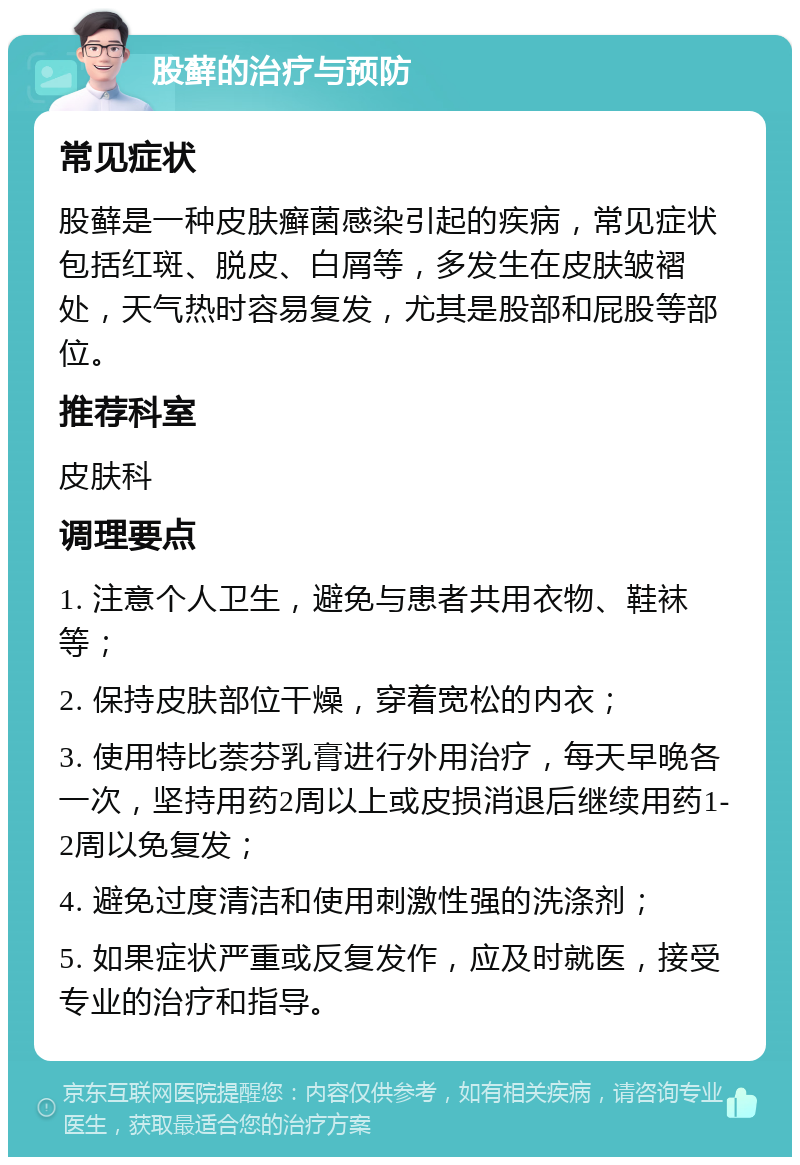 股藓的治疗与预防 常见症状 股藓是一种皮肤癣菌感染引起的疾病，常见症状包括红斑、脱皮、白屑等，多发生在皮肤皱褶处，天气热时容易复发，尤其是股部和屁股等部位。 推荐科室 皮肤科 调理要点 1. 注意个人卫生，避免与患者共用衣物、鞋袜等； 2. 保持皮肤部位干燥，穿着宽松的内衣； 3. 使用特比萘芬乳膏进行外用治疗，每天早晚各一次，坚持用药2周以上或皮损消退后继续用药1-2周以免复发； 4. 避免过度清洁和使用刺激性强的洗涤剂； 5. 如果症状严重或反复发作，应及时就医，接受专业的治疗和指导。