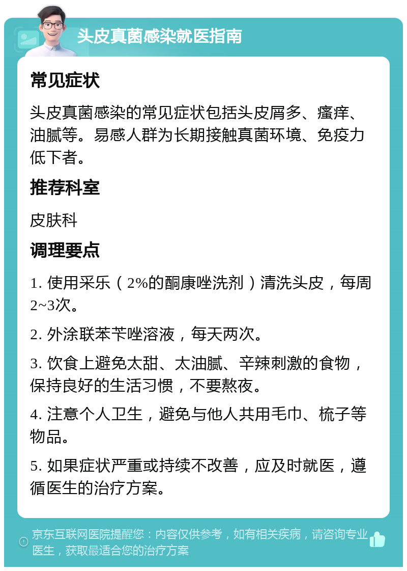 头皮真菌感染就医指南 常见症状 头皮真菌感染的常见症状包括头皮屑多、瘙痒、油腻等。易感人群为长期接触真菌环境、免疫力低下者。 推荐科室 皮肤科 调理要点 1. 使用采乐（2%的酮康唑洗剂）清洗头皮，每周2~3次。 2. 外涂联苯苄唑溶液，每天两次。 3. 饮食上避免太甜、太油腻、辛辣刺激的食物，保持良好的生活习惯，不要熬夜。 4. 注意个人卫生，避免与他人共用毛巾、梳子等物品。 5. 如果症状严重或持续不改善，应及时就医，遵循医生的治疗方案。