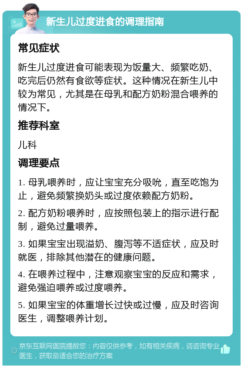 新生儿过度进食的调理指南 常见症状 新生儿过度进食可能表现为饭量大、频繁吃奶、吃完后仍然有食欲等症状。这种情况在新生儿中较为常见，尤其是在母乳和配方奶粉混合喂养的情况下。 推荐科室 儿科 调理要点 1. 母乳喂养时，应让宝宝充分吸吮，直至吃饱为止，避免频繁换奶头或过度依赖配方奶粉。 2. 配方奶粉喂养时，应按照包装上的指示进行配制，避免过量喂养。 3. 如果宝宝出现溢奶、腹泻等不适症状，应及时就医，排除其他潜在的健康问题。 4. 在喂养过程中，注意观察宝宝的反应和需求，避免强迫喂养或过度喂养。 5. 如果宝宝的体重增长过快或过慢，应及时咨询医生，调整喂养计划。