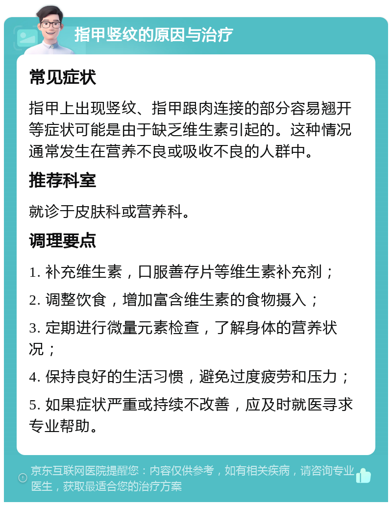 指甲竖纹的原因与治疗 常见症状 指甲上出现竖纹、指甲跟肉连接的部分容易翘开等症状可能是由于缺乏维生素引起的。这种情况通常发生在营养不良或吸收不良的人群中。 推荐科室 就诊于皮肤科或营养科。 调理要点 1. 补充维生素，口服善存片等维生素补充剂； 2. 调整饮食，增加富含维生素的食物摄入； 3. 定期进行微量元素检查，了解身体的营养状况； 4. 保持良好的生活习惯，避免过度疲劳和压力； 5. 如果症状严重或持续不改善，应及时就医寻求专业帮助。