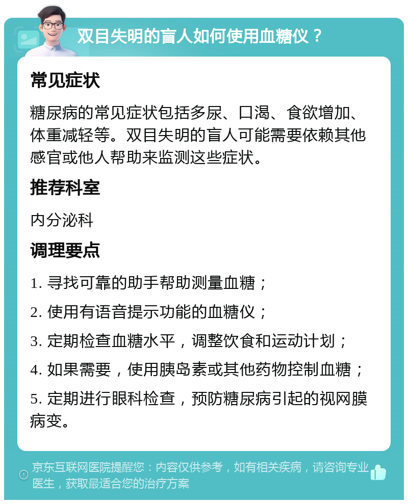 双目失明的盲人如何使用血糖仪？ 常见症状 糖尿病的常见症状包括多尿、口渴、食欲增加、体重减轻等。双目失明的盲人可能需要依赖其他感官或他人帮助来监测这些症状。 推荐科室 内分泌科 调理要点 1. 寻找可靠的助手帮助测量血糖； 2. 使用有语音提示功能的血糖仪； 3. 定期检查血糖水平，调整饮食和运动计划； 4. 如果需要，使用胰岛素或其他药物控制血糖； 5. 定期进行眼科检查，预防糖尿病引起的视网膜病变。