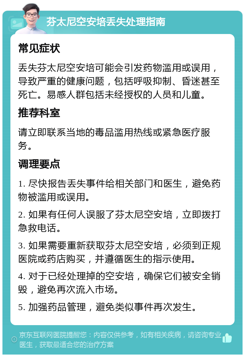 芬太尼空安培丢失处理指南 常见症状 丢失芬太尼空安培可能会引发药物滥用或误用，导致严重的健康问题，包括呼吸抑制、昏迷甚至死亡。易感人群包括未经授权的人员和儿童。 推荐科室 请立即联系当地的毒品滥用热线或紧急医疗服务。 调理要点 1. 尽快报告丢失事件给相关部门和医生，避免药物被滥用或误用。 2. 如果有任何人误服了芬太尼空安培，立即拨打急救电话。 3. 如果需要重新获取芬太尼空安培，必须到正规医院或药店购买，并遵循医生的指示使用。 4. 对于已经处理掉的空安培，确保它们被安全销毁，避免再次流入市场。 5. 加强药品管理，避免类似事件再次发生。