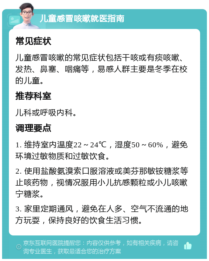 儿童感冒咳嗽就医指南 常见症状 儿童感冒咳嗽的常见症状包括干咳或有痰咳嗽、发热、鼻塞、咽痛等，易感人群主要是冬季在校的儿童。 推荐科室 儿科或呼吸内科。 调理要点 1. 维持室内温度22～24℃，湿度50～60%，避免环境过敏物质和过敏饮食。 2. 使用盐酸氨溴索口服溶液或美芬那敏铵糖浆等止咳药物，视情况服用小儿抗感颗粒或小儿咳嗽宁糖浆。 3. 家里定期通风，避免在人多、空气不流通的地方玩耍，保持良好的饮食生活习惯。