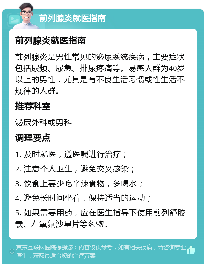 前列腺炎就医指南 前列腺炎就医指南 前列腺炎是男性常见的泌尿系统疾病，主要症状包括尿频、尿急、排尿疼痛等。易感人群为40岁以上的男性，尤其是有不良生活习惯或性生活不规律的人群。 推荐科室 泌尿外科或男科 调理要点 1. 及时就医，遵医嘱进行治疗； 2. 注意个人卫生，避免交叉感染； 3. 饮食上要少吃辛辣食物，多喝水； 4. 避免长时间坐着，保持适当的运动； 5. 如果需要用药，应在医生指导下使用前列舒胶囊、左氧氟沙星片等药物。