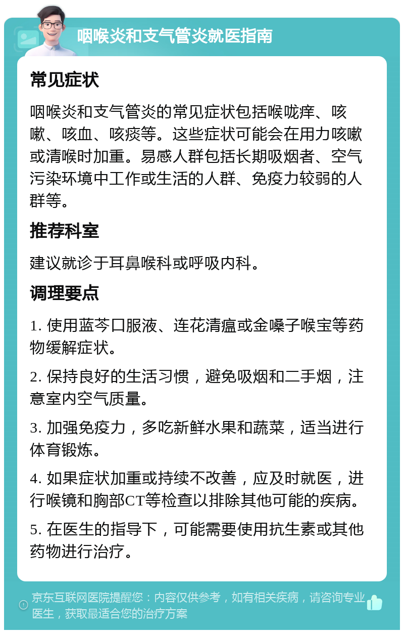 咽喉炎和支气管炎就医指南 常见症状 咽喉炎和支气管炎的常见症状包括喉咙痒、咳嗽、咳血、咳痰等。这些症状可能会在用力咳嗽或清喉时加重。易感人群包括长期吸烟者、空气污染环境中工作或生活的人群、免疫力较弱的人群等。 推荐科室 建议就诊于耳鼻喉科或呼吸内科。 调理要点 1. 使用蓝芩口服液、连花清瘟或金嗓子喉宝等药物缓解症状。 2. 保持良好的生活习惯，避免吸烟和二手烟，注意室内空气质量。 3. 加强免疫力，多吃新鲜水果和蔬菜，适当进行体育锻炼。 4. 如果症状加重或持续不改善，应及时就医，进行喉镜和胸部CT等检查以排除其他可能的疾病。 5. 在医生的指导下，可能需要使用抗生素或其他药物进行治疗。