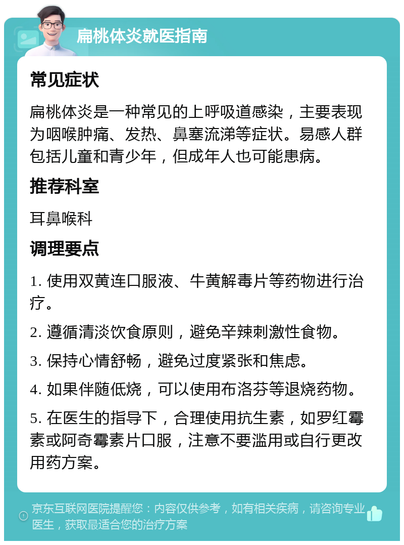 扁桃体炎就医指南 常见症状 扁桃体炎是一种常见的上呼吸道感染，主要表现为咽喉肿痛、发热、鼻塞流涕等症状。易感人群包括儿童和青少年，但成年人也可能患病。 推荐科室 耳鼻喉科 调理要点 1. 使用双黄连口服液、牛黄解毒片等药物进行治疗。 2. 遵循清淡饮食原则，避免辛辣刺激性食物。 3. 保持心情舒畅，避免过度紧张和焦虑。 4. 如果伴随低烧，可以使用布洛芬等退烧药物。 5. 在医生的指导下，合理使用抗生素，如罗红霉素或阿奇霉素片口服，注意不要滥用或自行更改用药方案。