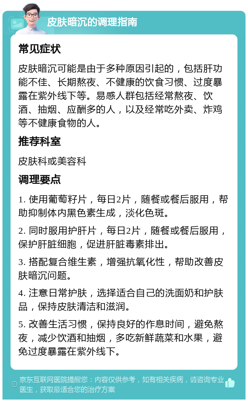 皮肤暗沉的调理指南 常见症状 皮肤暗沉可能是由于多种原因引起的，包括肝功能不佳、长期熬夜、不健康的饮食习惯、过度暴露在紫外线下等。易感人群包括经常熬夜、饮酒、抽烟、应酬多的人，以及经常吃外卖、炸鸡等不健康食物的人。 推荐科室 皮肤科或美容科 调理要点 1. 使用葡萄籽片，每日2片，随餐或餐后服用，帮助抑制体内黑色素生成，淡化色斑。 2. 同时服用护肝片，每日2片，随餐或餐后服用，保护肝脏细胞，促进肝脏毒素排出。 3. 搭配复合维生素，增强抗氧化性，帮助改善皮肤暗沉问题。 4. 注意日常护肤，选择适合自己的洗面奶和护肤品，保持皮肤清洁和滋润。 5. 改善生活习惯，保持良好的作息时间，避免熬夜，减少饮酒和抽烟，多吃新鲜蔬菜和水果，避免过度暴露在紫外线下。