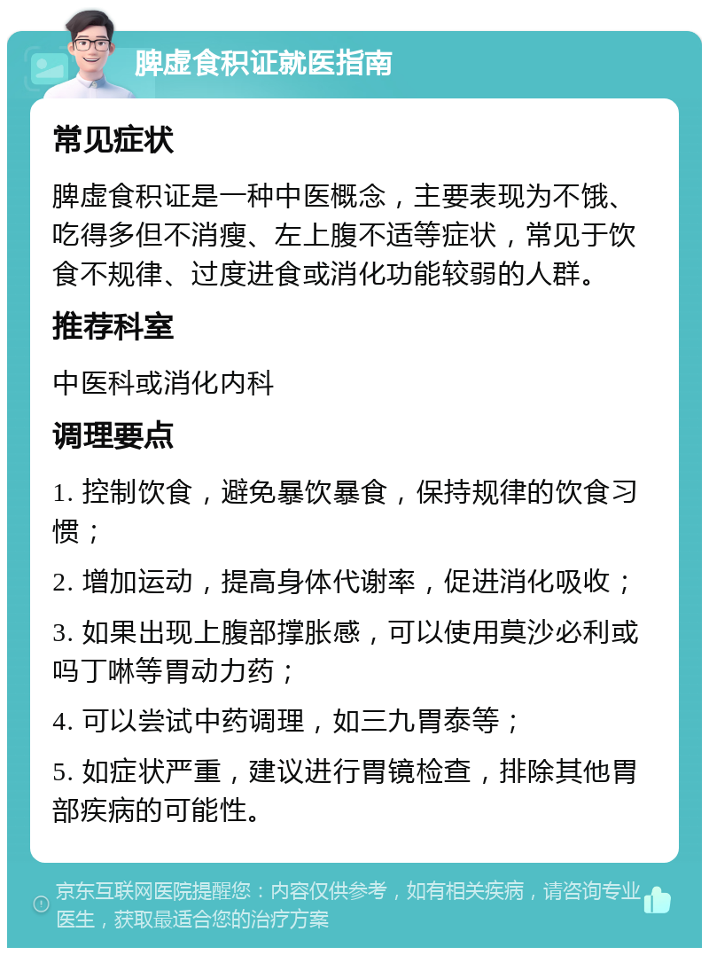 脾虚食积证就医指南 常见症状 脾虚食积证是一种中医概念，主要表现为不饿、吃得多但不消瘦、左上腹不适等症状，常见于饮食不规律、过度进食或消化功能较弱的人群。 推荐科室 中医科或消化内科 调理要点 1. 控制饮食，避免暴饮暴食，保持规律的饮食习惯； 2. 增加运动，提高身体代谢率，促进消化吸收； 3. 如果出现上腹部撑胀感，可以使用莫沙必利或吗丁啉等胃动力药； 4. 可以尝试中药调理，如三九胃泰等； 5. 如症状严重，建议进行胃镜检查，排除其他胃部疾病的可能性。