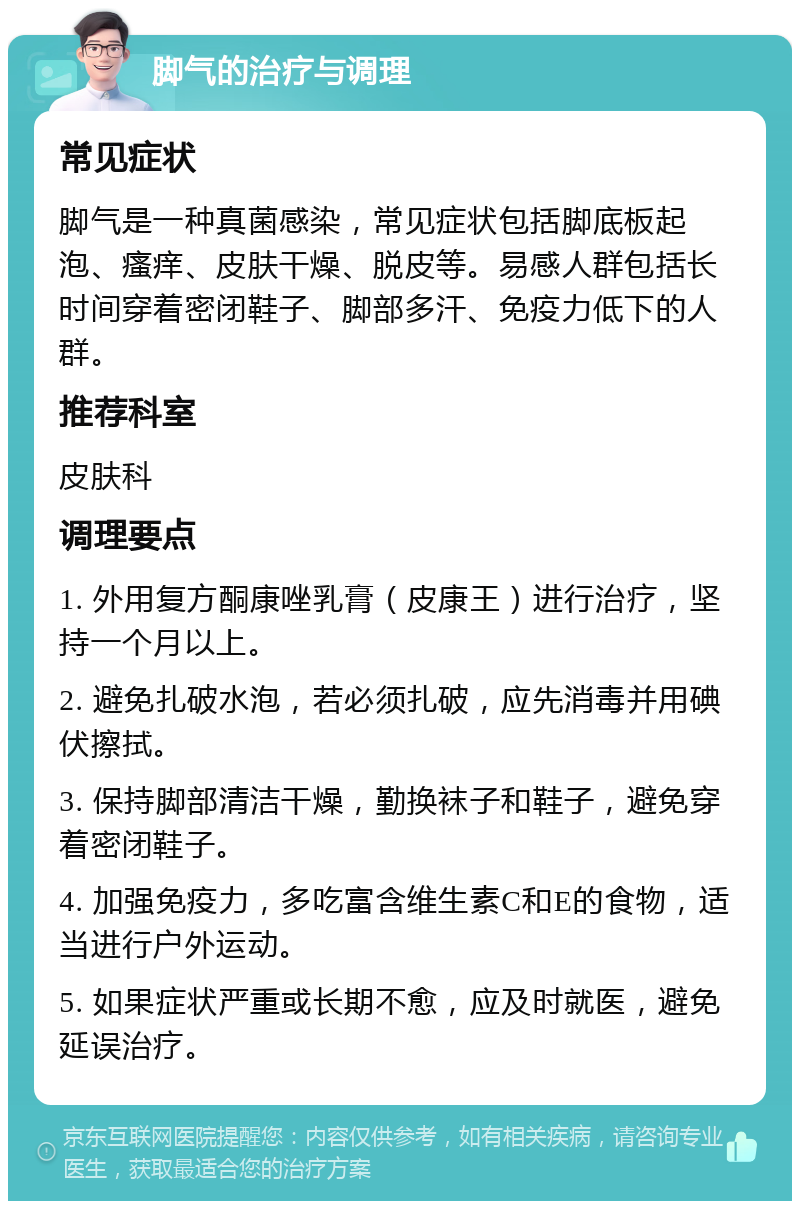 脚气的治疗与调理 常见症状 脚气是一种真菌感染，常见症状包括脚底板起泡、瘙痒、皮肤干燥、脱皮等。易感人群包括长时间穿着密闭鞋子、脚部多汗、免疫力低下的人群。 推荐科室 皮肤科 调理要点 1. 外用复方酮康唑乳膏（皮康王）进行治疗，坚持一个月以上。 2. 避免扎破水泡，若必须扎破，应先消毒并用碘伏擦拭。 3. 保持脚部清洁干燥，勤换袜子和鞋子，避免穿着密闭鞋子。 4. 加强免疫力，多吃富含维生素C和E的食物，适当进行户外运动。 5. 如果症状严重或长期不愈，应及时就医，避免延误治疗。