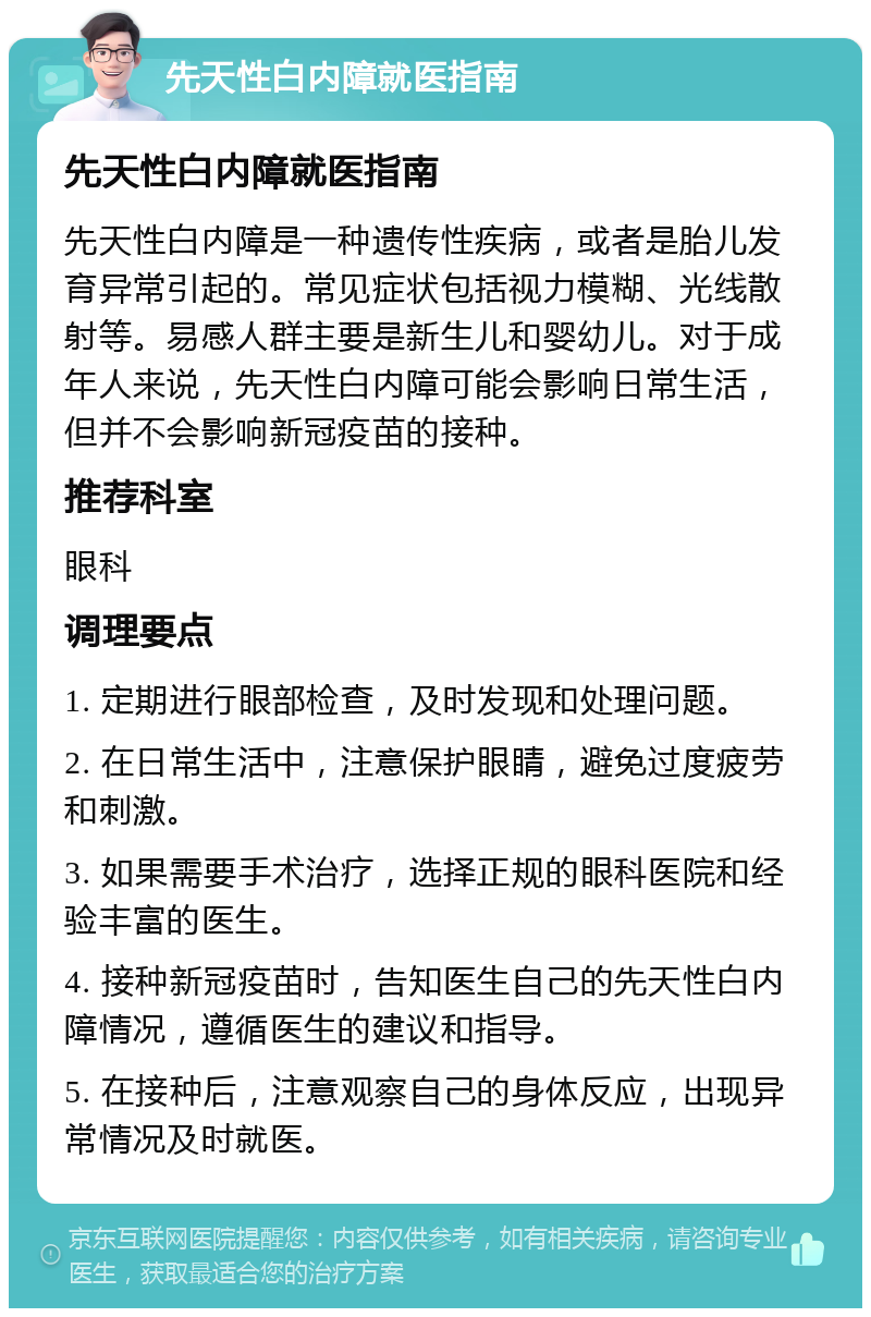 先天性白内障就医指南 先天性白内障就医指南 先天性白内障是一种遗传性疾病，或者是胎儿发育异常引起的。常见症状包括视力模糊、光线散射等。易感人群主要是新生儿和婴幼儿。对于成年人来说，先天性白内障可能会影响日常生活，但并不会影响新冠疫苗的接种。 推荐科室 眼科 调理要点 1. 定期进行眼部检查，及时发现和处理问题。 2. 在日常生活中，注意保护眼睛，避免过度疲劳和刺激。 3. 如果需要手术治疗，选择正规的眼科医院和经验丰富的医生。 4. 接种新冠疫苗时，告知医生自己的先天性白内障情况，遵循医生的建议和指导。 5. 在接种后，注意观察自己的身体反应，出现异常情况及时就医。