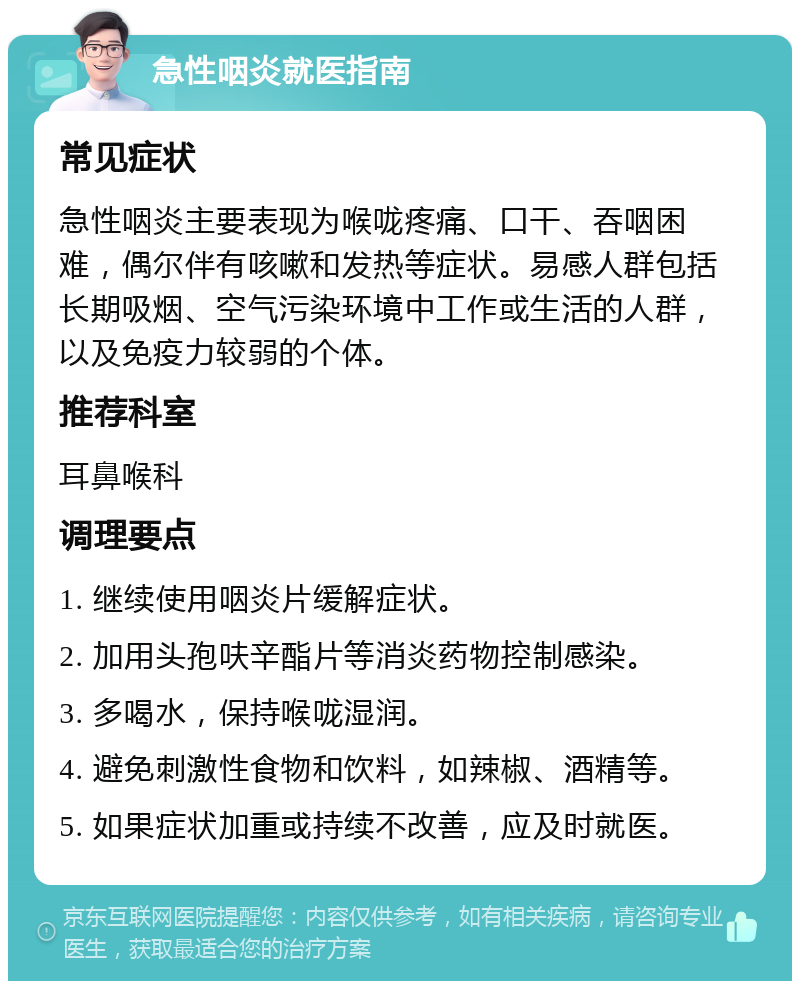 急性咽炎就医指南 常见症状 急性咽炎主要表现为喉咙疼痛、口干、吞咽困难，偶尔伴有咳嗽和发热等症状。易感人群包括长期吸烟、空气污染环境中工作或生活的人群，以及免疫力较弱的个体。 推荐科室 耳鼻喉科 调理要点 1. 继续使用咽炎片缓解症状。 2. 加用头孢呋辛酯片等消炎药物控制感染。 3. 多喝水，保持喉咙湿润。 4. 避免刺激性食物和饮料，如辣椒、酒精等。 5. 如果症状加重或持续不改善，应及时就医。