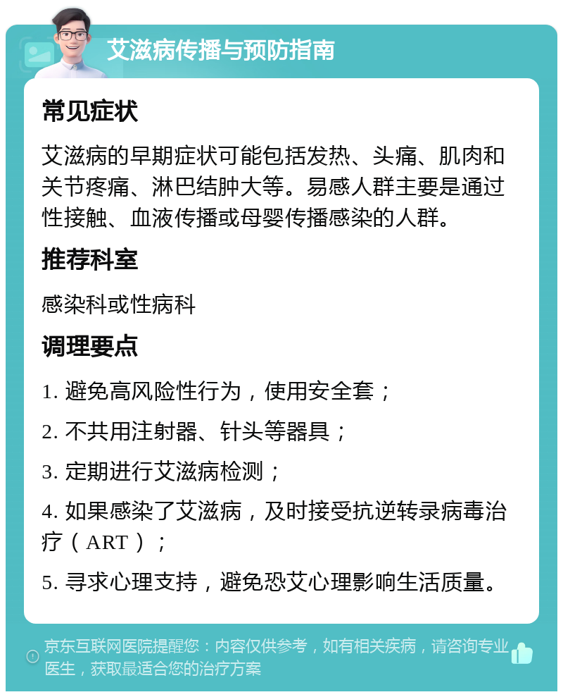 艾滋病传播与预防指南 常见症状 艾滋病的早期症状可能包括发热、头痛、肌肉和关节疼痛、淋巴结肿大等。易感人群主要是通过性接触、血液传播或母婴传播感染的人群。 推荐科室 感染科或性病科 调理要点 1. 避免高风险性行为，使用安全套； 2. 不共用注射器、针头等器具； 3. 定期进行艾滋病检测； 4. 如果感染了艾滋病，及时接受抗逆转录病毒治疗（ART）； 5. 寻求心理支持，避免恐艾心理影响生活质量。