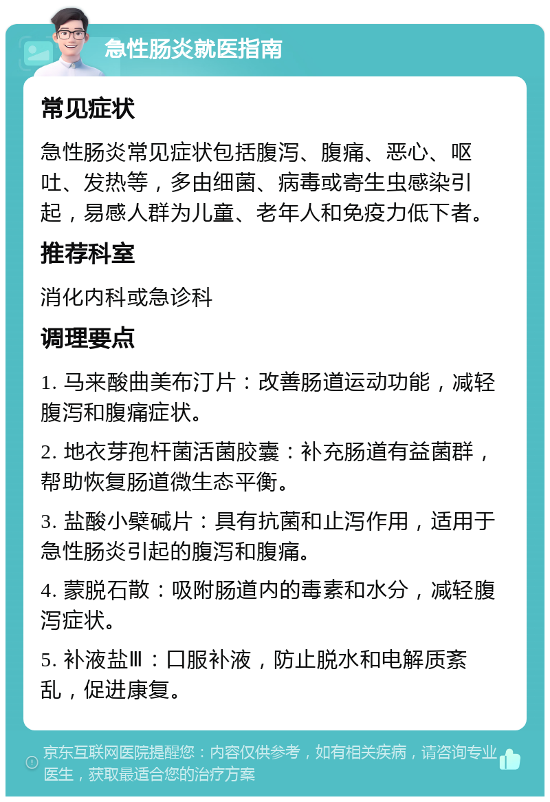 急性肠炎就医指南 常见症状 急性肠炎常见症状包括腹泻、腹痛、恶心、呕吐、发热等，多由细菌、病毒或寄生虫感染引起，易感人群为儿童、老年人和免疫力低下者。 推荐科室 消化内科或急诊科 调理要点 1. 马来酸曲美布汀片：改善肠道运动功能，减轻腹泻和腹痛症状。 2. 地衣芽孢杆菌活菌胶囊：补充肠道有益菌群，帮助恢复肠道微生态平衡。 3. 盐酸小檗碱片：具有抗菌和止泻作用，适用于急性肠炎引起的腹泻和腹痛。 4. 蒙脱石散：吸附肠道内的毒素和水分，减轻腹泻症状。 5. 补液盐Ⅲ：口服补液，防止脱水和电解质紊乱，促进康复。