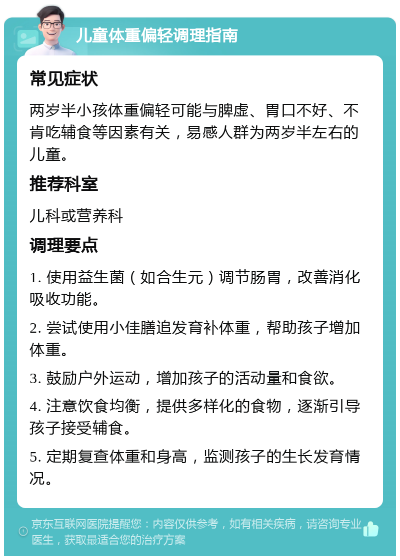 儿童体重偏轻调理指南 常见症状 两岁半小孩体重偏轻可能与脾虚、胃口不好、不肯吃辅食等因素有关，易感人群为两岁半左右的儿童。 推荐科室 儿科或营养科 调理要点 1. 使用益生菌（如合生元）调节肠胃，改善消化吸收功能。 2. 尝试使用小佳膳追发育补体重，帮助孩子增加体重。 3. 鼓励户外运动，增加孩子的活动量和食欲。 4. 注意饮食均衡，提供多样化的食物，逐渐引导孩子接受辅食。 5. 定期复查体重和身高，监测孩子的生长发育情况。