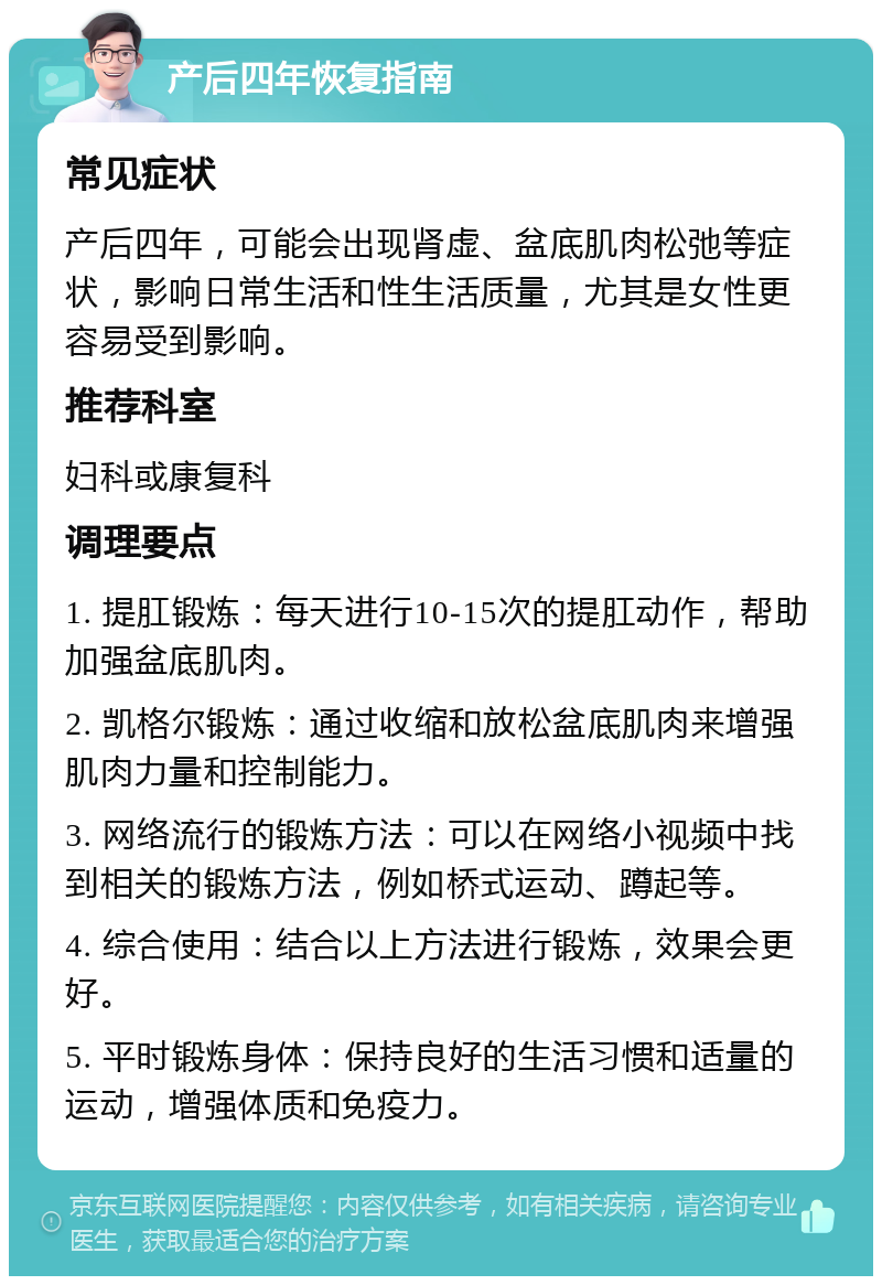 产后四年恢复指南 常见症状 产后四年，可能会出现肾虚、盆底肌肉松弛等症状，影响日常生活和性生活质量，尤其是女性更容易受到影响。 推荐科室 妇科或康复科 调理要点 1. 提肛锻炼：每天进行10-15次的提肛动作，帮助加强盆底肌肉。 2. 凯格尔锻炼：通过收缩和放松盆底肌肉来增强肌肉力量和控制能力。 3. 网络流行的锻炼方法：可以在网络小视频中找到相关的锻炼方法，例如桥式运动、蹲起等。 4. 综合使用：结合以上方法进行锻炼，效果会更好。 5. 平时锻炼身体：保持良好的生活习惯和适量的运动，增强体质和免疫力。