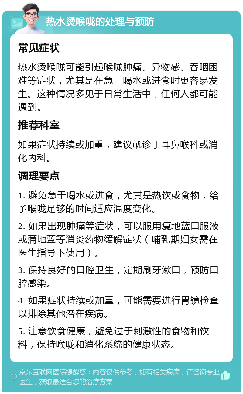 热水烫喉咙的处理与预防 常见症状 热水烫喉咙可能引起喉咙肿痛、异物感、吞咽困难等症状，尤其是在急于喝水或进食时更容易发生。这种情况多见于日常生活中，任何人都可能遇到。 推荐科室 如果症状持续或加重，建议就诊于耳鼻喉科或消化内科。 调理要点 1. 避免急于喝水或进食，尤其是热饮或食物，给予喉咙足够的时间适应温度变化。 2. 如果出现肿痛等症状，可以服用复地蓝口服液或蒲地蓝等消炎药物缓解症状（哺乳期妇女需在医生指导下使用）。 3. 保持良好的口腔卫生，定期刷牙漱口，预防口腔感染。 4. 如果症状持续或加重，可能需要进行胃镜检查以排除其他潜在疾病。 5. 注意饮食健康，避免过于刺激性的食物和饮料，保持喉咙和消化系统的健康状态。