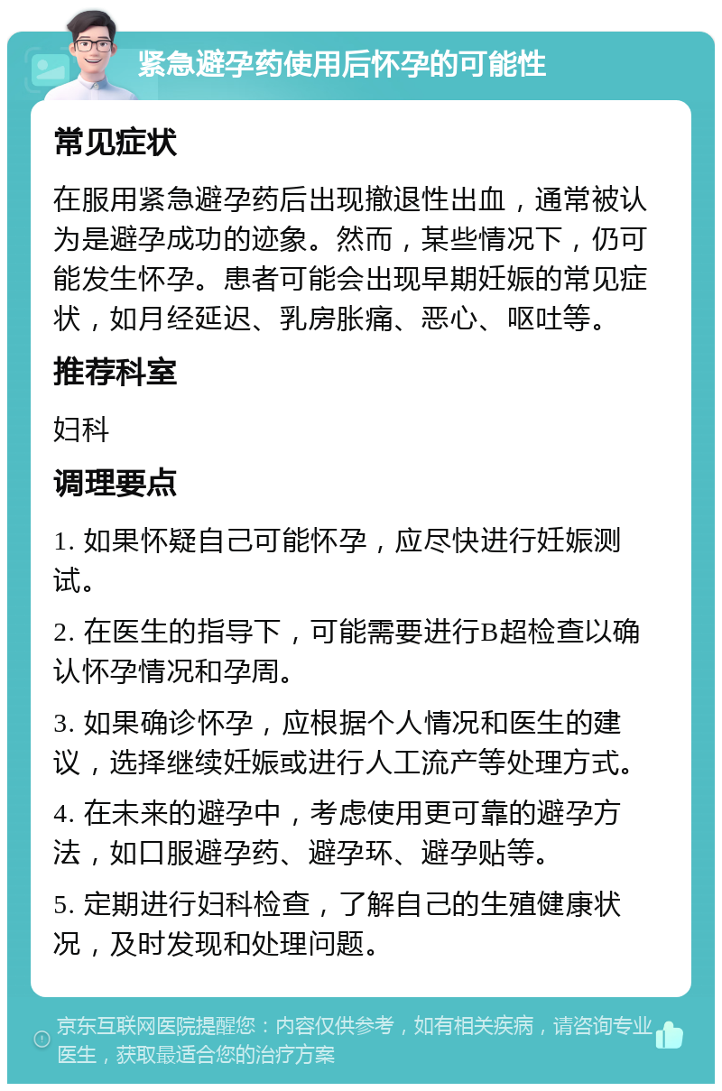 紧急避孕药使用后怀孕的可能性 常见症状 在服用紧急避孕药后出现撤退性出血，通常被认为是避孕成功的迹象。然而，某些情况下，仍可能发生怀孕。患者可能会出现早期妊娠的常见症状，如月经延迟、乳房胀痛、恶心、呕吐等。 推荐科室 妇科 调理要点 1. 如果怀疑自己可能怀孕，应尽快进行妊娠测试。 2. 在医生的指导下，可能需要进行B超检查以确认怀孕情况和孕周。 3. 如果确诊怀孕，应根据个人情况和医生的建议，选择继续妊娠或进行人工流产等处理方式。 4. 在未来的避孕中，考虑使用更可靠的避孕方法，如口服避孕药、避孕环、避孕贴等。 5. 定期进行妇科检查，了解自己的生殖健康状况，及时发现和处理问题。