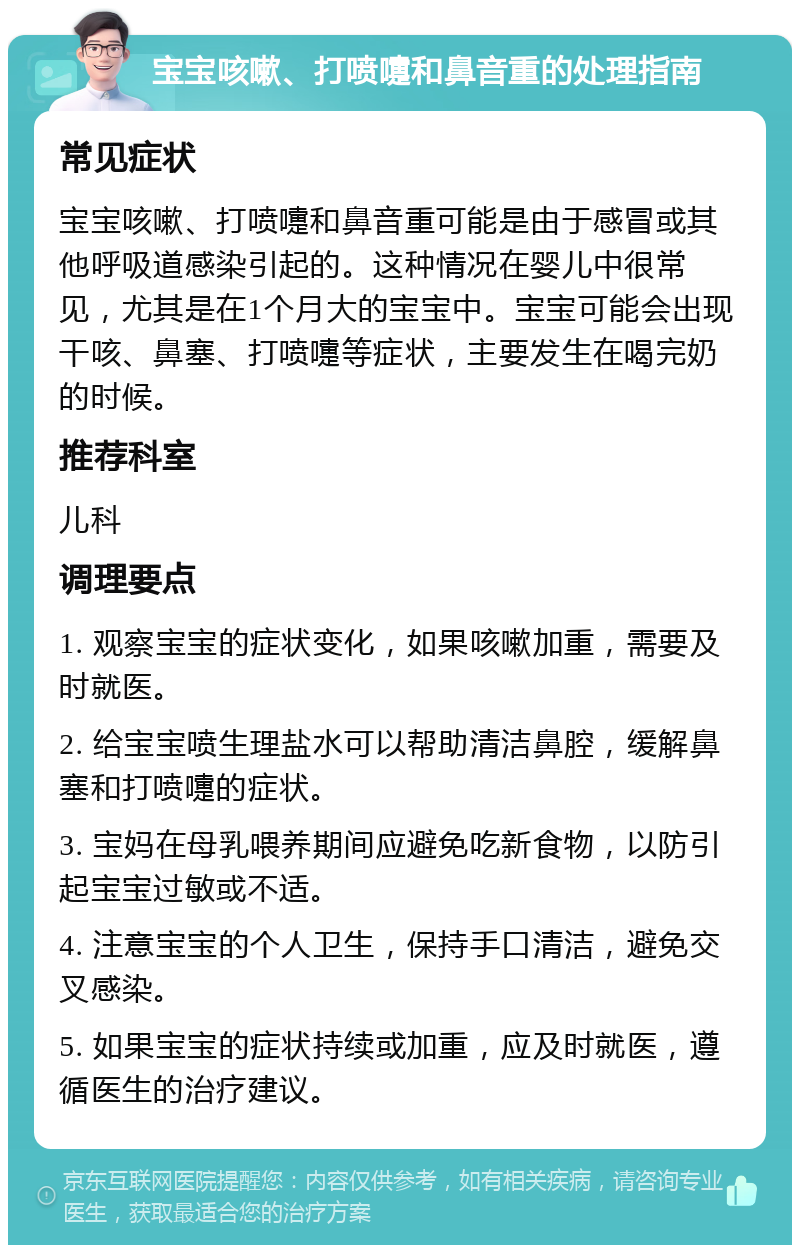 宝宝咳嗽、打喷嚏和鼻音重的处理指南 常见症状 宝宝咳嗽、打喷嚏和鼻音重可能是由于感冒或其他呼吸道感染引起的。这种情况在婴儿中很常见，尤其是在1个月大的宝宝中。宝宝可能会出现干咳、鼻塞、打喷嚏等症状，主要发生在喝完奶的时候。 推荐科室 儿科 调理要点 1. 观察宝宝的症状变化，如果咳嗽加重，需要及时就医。 2. 给宝宝喷生理盐水可以帮助清洁鼻腔，缓解鼻塞和打喷嚏的症状。 3. 宝妈在母乳喂养期间应避免吃新食物，以防引起宝宝过敏或不适。 4. 注意宝宝的个人卫生，保持手口清洁，避免交叉感染。 5. 如果宝宝的症状持续或加重，应及时就医，遵循医生的治疗建议。