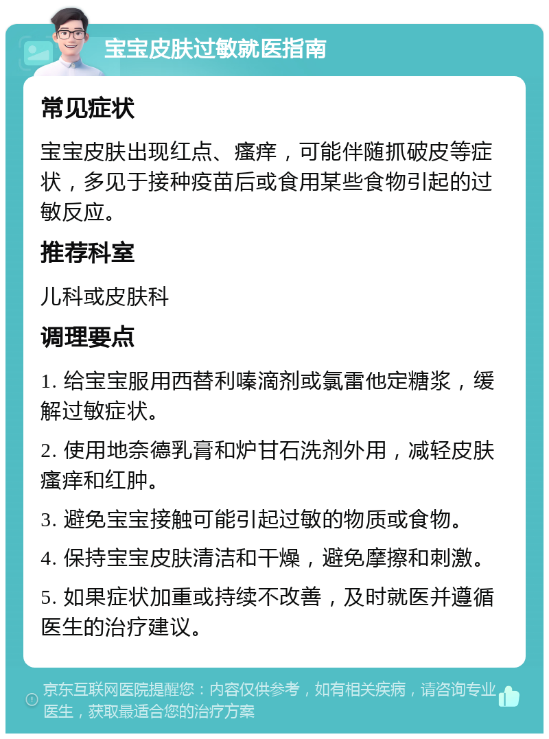 宝宝皮肤过敏就医指南 常见症状 宝宝皮肤出现红点、瘙痒，可能伴随抓破皮等症状，多见于接种疫苗后或食用某些食物引起的过敏反应。 推荐科室 儿科或皮肤科 调理要点 1. 给宝宝服用西替利嗪滴剂或氯雷他定糖浆，缓解过敏症状。 2. 使用地奈德乳膏和炉甘石洗剂外用，减轻皮肤瘙痒和红肿。 3. 避免宝宝接触可能引起过敏的物质或食物。 4. 保持宝宝皮肤清洁和干燥，避免摩擦和刺激。 5. 如果症状加重或持续不改善，及时就医并遵循医生的治疗建议。