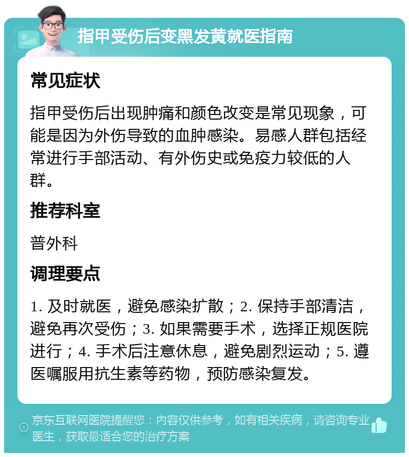 指甲受伤后变黑发黄就医指南 常见症状 指甲受伤后出现肿痛和颜色改变是常见现象，可能是因为外伤导致的血肿感染。易感人群包括经常进行手部活动、有外伤史或免疫力较低的人群。 推荐科室 普外科 调理要点 1. 及时就医，避免感染扩散；2. 保持手部清洁，避免再次受伤；3. 如果需要手术，选择正规医院进行；4. 手术后注意休息，避免剧烈运动；5. 遵医嘱服用抗生素等药物，预防感染复发。