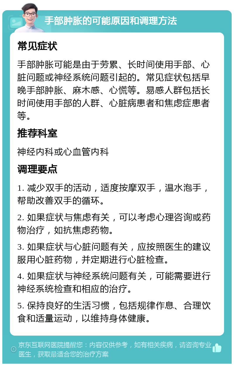 手部肿胀的可能原因和调理方法 常见症状 手部肿胀可能是由于劳累、长时间使用手部、心脏问题或神经系统问题引起的。常见症状包括早晚手部肿胀、麻木感、心慌等。易感人群包括长时间使用手部的人群、心脏病患者和焦虑症患者等。 推荐科室 神经内科或心血管内科 调理要点 1. 减少双手的活动，适度按摩双手，温水泡手，帮助改善双手的循环。 2. 如果症状与焦虑有关，可以考虑心理咨询或药物治疗，如抗焦虑药物。 3. 如果症状与心脏问题有关，应按照医生的建议服用心脏药物，并定期进行心脏检查。 4. 如果症状与神经系统问题有关，可能需要进行神经系统检查和相应的治疗。 5. 保持良好的生活习惯，包括规律作息、合理饮食和适量运动，以维持身体健康。