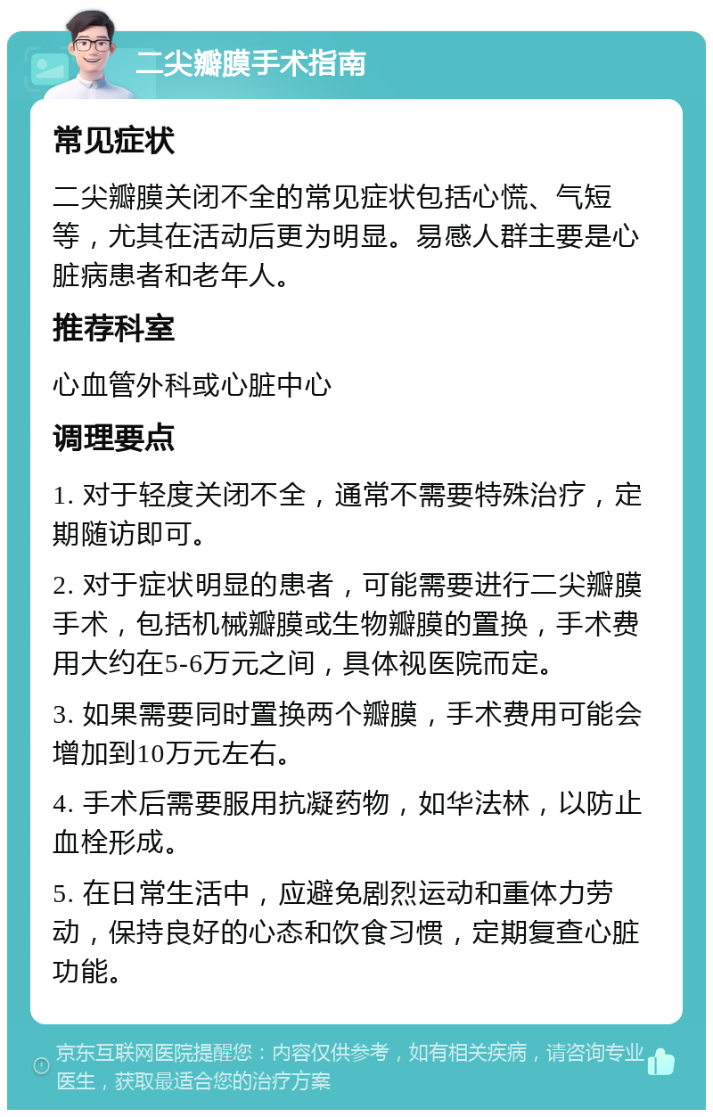 二尖瓣膜手术指南 常见症状 二尖瓣膜关闭不全的常见症状包括心慌、气短等，尤其在活动后更为明显。易感人群主要是心脏病患者和老年人。 推荐科室 心血管外科或心脏中心 调理要点 1. 对于轻度关闭不全，通常不需要特殊治疗，定期随访即可。 2. 对于症状明显的患者，可能需要进行二尖瓣膜手术，包括机械瓣膜或生物瓣膜的置换，手术费用大约在5-6万元之间，具体视医院而定。 3. 如果需要同时置换两个瓣膜，手术费用可能会增加到10万元左右。 4. 手术后需要服用抗凝药物，如华法林，以防止血栓形成。 5. 在日常生活中，应避免剧烈运动和重体力劳动，保持良好的心态和饮食习惯，定期复查心脏功能。