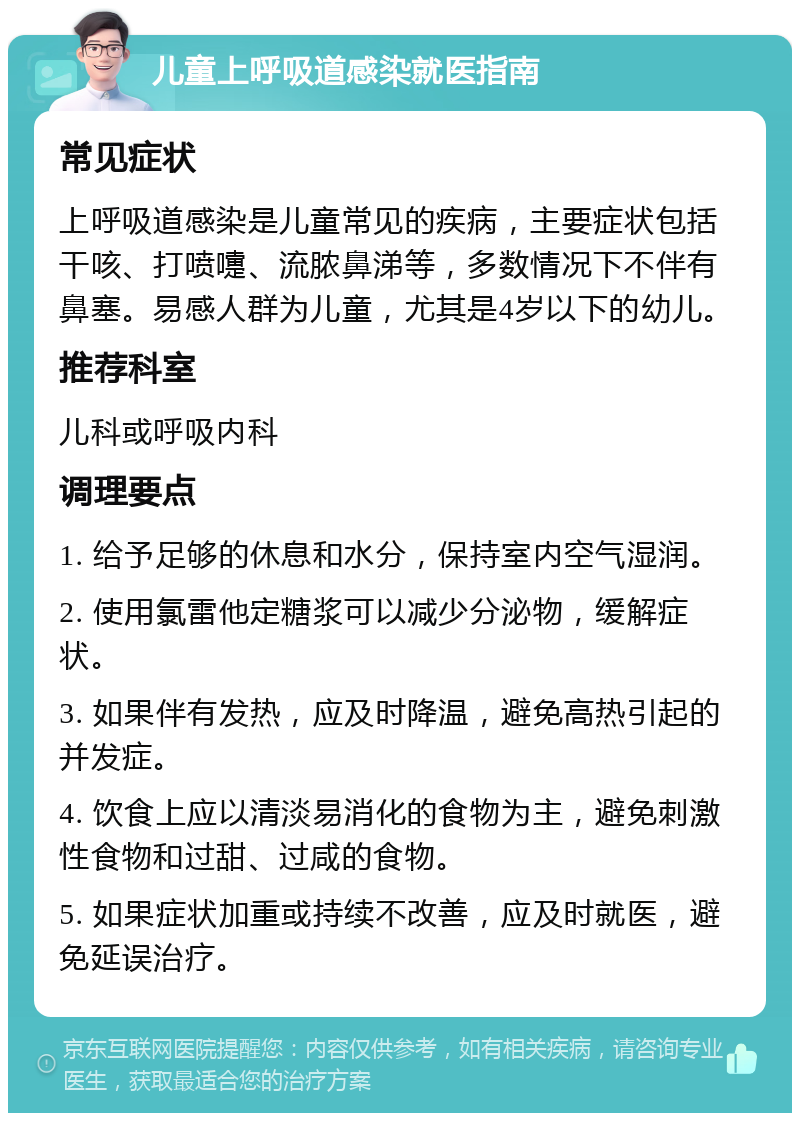 儿童上呼吸道感染就医指南 常见症状 上呼吸道感染是儿童常见的疾病，主要症状包括干咳、打喷嚏、流脓鼻涕等，多数情况下不伴有鼻塞。易感人群为儿童，尤其是4岁以下的幼儿。 推荐科室 儿科或呼吸内科 调理要点 1. 给予足够的休息和水分，保持室内空气湿润。 2. 使用氯雷他定糖浆可以减少分泌物，缓解症状。 3. 如果伴有发热，应及时降温，避免高热引起的并发症。 4. 饮食上应以清淡易消化的食物为主，避免刺激性食物和过甜、过咸的食物。 5. 如果症状加重或持续不改善，应及时就医，避免延误治疗。