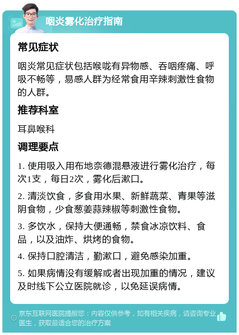 咽炎雾化治疗指南 常见症状 咽炎常见症状包括喉咙有异物感、吞咽疼痛、呼吸不畅等，易感人群为经常食用辛辣刺激性食物的人群。 推荐科室 耳鼻喉科 调理要点 1. 使用吸入用布地奈德混悬液进行雾化治疗，每次1支，每日2次，雾化后漱口。 2. 清淡饮食，多食用水果、新鲜蔬菜、青果等滋阴食物，少食葱姜蒜辣椒等刺激性食物。 3. 多饮水，保持大便通畅，禁食冰凉饮料、食品，以及油炸、烘烤的食物。 4. 保持口腔清洁，勤漱口，避免感染加重。 5. 如果病情没有缓解或者出现加重的情况，建议及时线下公立医院就诊，以免延误病情。