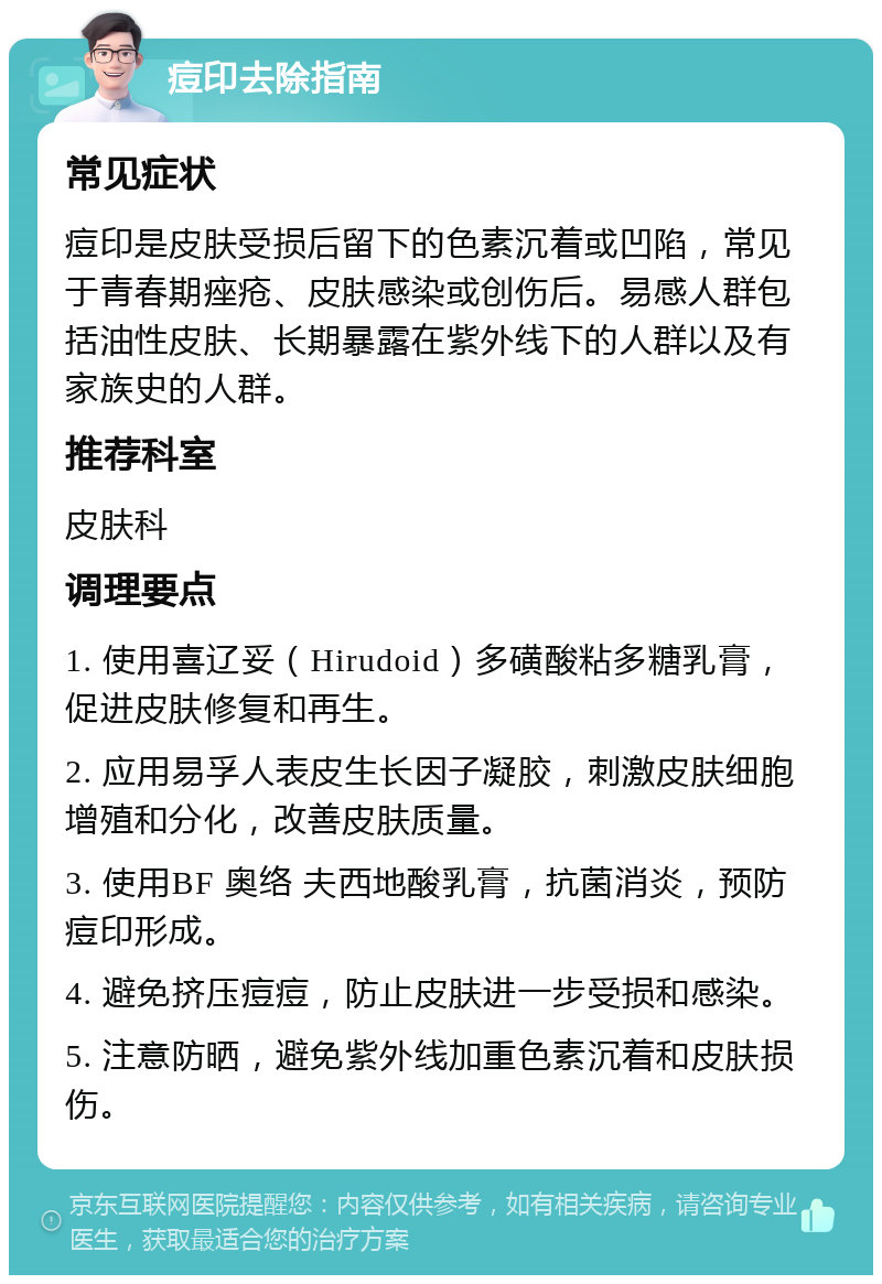 痘印去除指南 常见症状 痘印是皮肤受损后留下的色素沉着或凹陷，常见于青春期痤疮、皮肤感染或创伤后。易感人群包括油性皮肤、长期暴露在紫外线下的人群以及有家族史的人群。 推荐科室 皮肤科 调理要点 1. 使用喜辽妥（Hirudoid）多磺酸粘多糖乳膏，促进皮肤修复和再生。 2. 应用易孚人表皮生长因子凝胶，刺激皮肤细胞增殖和分化，改善皮肤质量。 3. 使用BF 奥络 夫西地酸乳膏，抗菌消炎，预防痘印形成。 4. 避免挤压痘痘，防止皮肤进一步受损和感染。 5. 注意防晒，避免紫外线加重色素沉着和皮肤损伤。