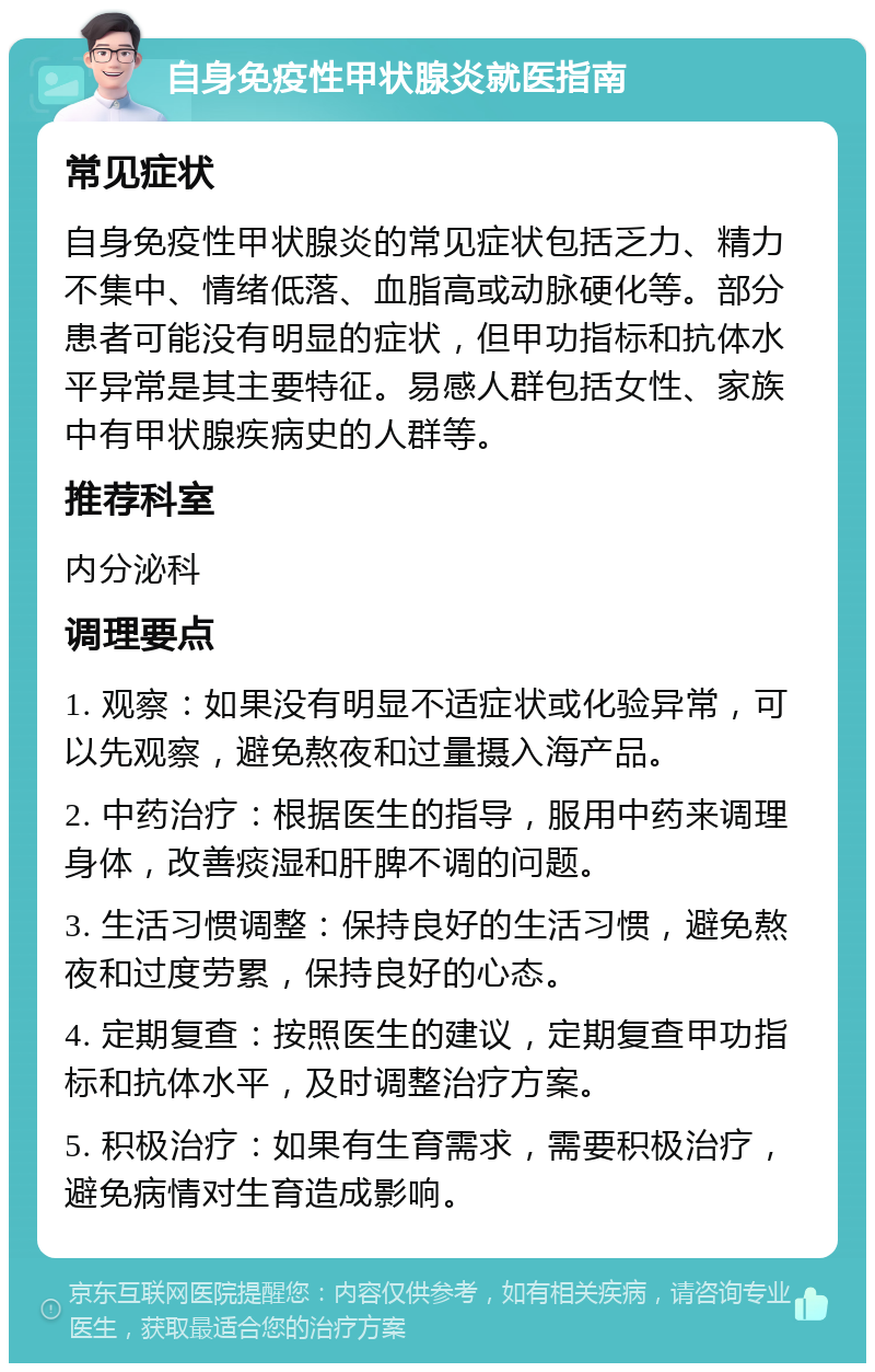 自身免疫性甲状腺炎就医指南 常见症状 自身免疫性甲状腺炎的常见症状包括乏力、精力不集中、情绪低落、血脂高或动脉硬化等。部分患者可能没有明显的症状，但甲功指标和抗体水平异常是其主要特征。易感人群包括女性、家族中有甲状腺疾病史的人群等。 推荐科室 内分泌科 调理要点 1. 观察：如果没有明显不适症状或化验异常，可以先观察，避免熬夜和过量摄入海产品。 2. 中药治疗：根据医生的指导，服用中药来调理身体，改善痰湿和肝脾不调的问题。 3. 生活习惯调整：保持良好的生活习惯，避免熬夜和过度劳累，保持良好的心态。 4. 定期复查：按照医生的建议，定期复查甲功指标和抗体水平，及时调整治疗方案。 5. 积极治疗：如果有生育需求，需要积极治疗，避免病情对生育造成影响。