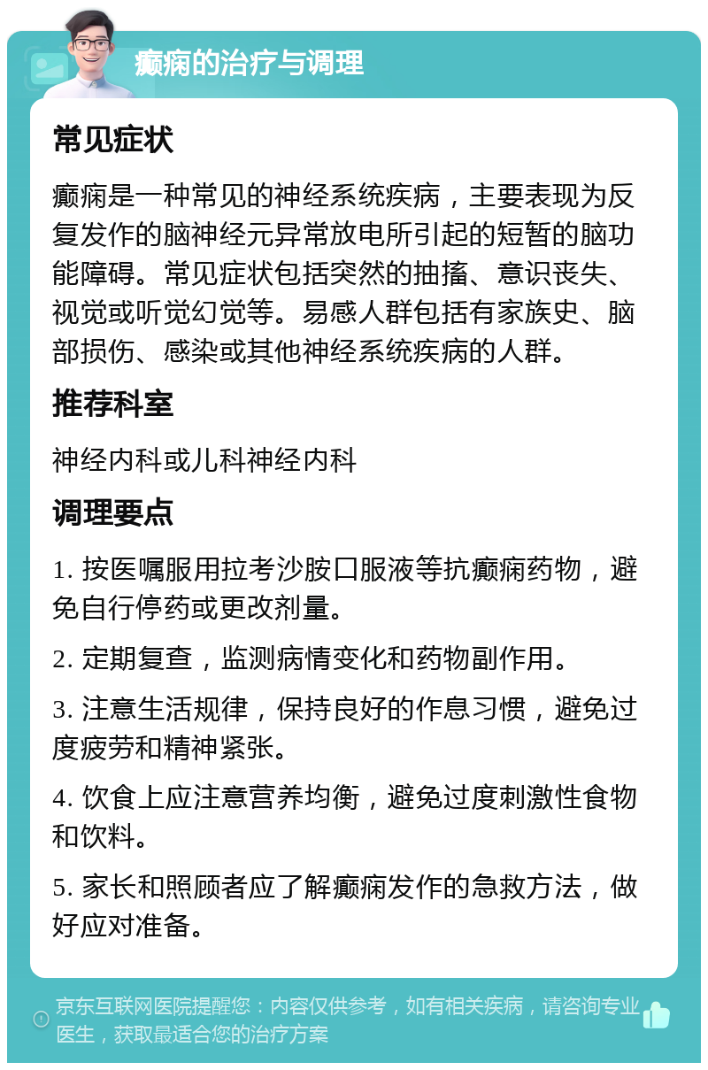 癫痫的治疗与调理 常见症状 癫痫是一种常见的神经系统疾病，主要表现为反复发作的脑神经元异常放电所引起的短暂的脑功能障碍。常见症状包括突然的抽搐、意识丧失、视觉或听觉幻觉等。易感人群包括有家族史、脑部损伤、感染或其他神经系统疾病的人群。 推荐科室 神经内科或儿科神经内科 调理要点 1. 按医嘱服用拉考沙胺口服液等抗癫痫药物，避免自行停药或更改剂量。 2. 定期复查，监测病情变化和药物副作用。 3. 注意生活规律，保持良好的作息习惯，避免过度疲劳和精神紧张。 4. 饮食上应注意营养均衡，避免过度刺激性食物和饮料。 5. 家长和照顾者应了解癫痫发作的急救方法，做好应对准备。