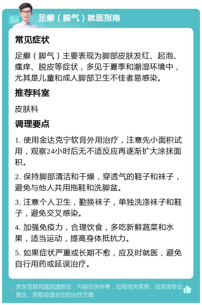 足癣（脚气）就医指南 常见症状 足癣（脚气）主要表现为脚部皮肤发红、起泡、瘙痒、脱皮等症状，多见于夏季和潮湿环境中，尤其是儿童和成人脚部卫生不佳者易感染。 推荐科室 皮肤科 调理要点 1. 使用金达克宁软膏外用治疗，注意先小面积试用，观察24小时后无不适反应再逐渐扩大涂抹面积。 2. 保持脚部清洁和干燥，穿透气的鞋子和袜子，避免与他人共用拖鞋和洗脚盆。 3. 注意个人卫生，勤换袜子，单独洗涤袜子和鞋子，避免交叉感染。 4. 加强免疫力，合理饮食，多吃新鲜蔬菜和水果，适当运动，提高身体抵抗力。 5. 如果症状严重或长期不愈，应及时就医，避免自行用药或延误治疗。