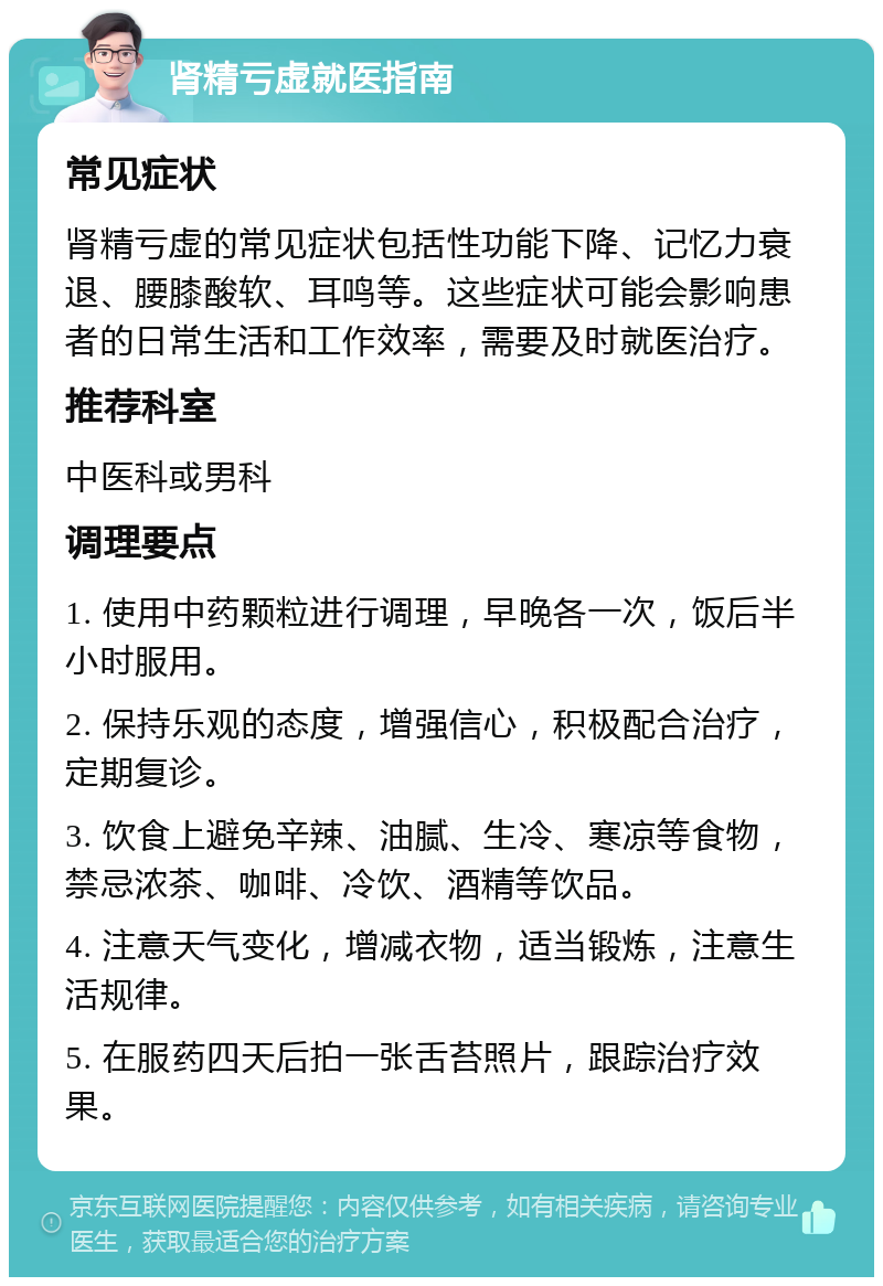 肾精亏虚就医指南 常见症状 肾精亏虚的常见症状包括性功能下降、记忆力衰退、腰膝酸软、耳鸣等。这些症状可能会影响患者的日常生活和工作效率，需要及时就医治疗。 推荐科室 中医科或男科 调理要点 1. 使用中药颗粒进行调理，早晚各一次，饭后半小时服用。 2. 保持乐观的态度，增强信心，积极配合治疗，定期复诊。 3. 饮食上避免辛辣、油腻、生冷、寒凉等食物，禁忌浓茶、咖啡、冷饮、酒精等饮品。 4. 注意天气变化，增减衣物，适当锻炼，注意生活规律。 5. 在服药四天后拍一张舌苔照片，跟踪治疗效果。