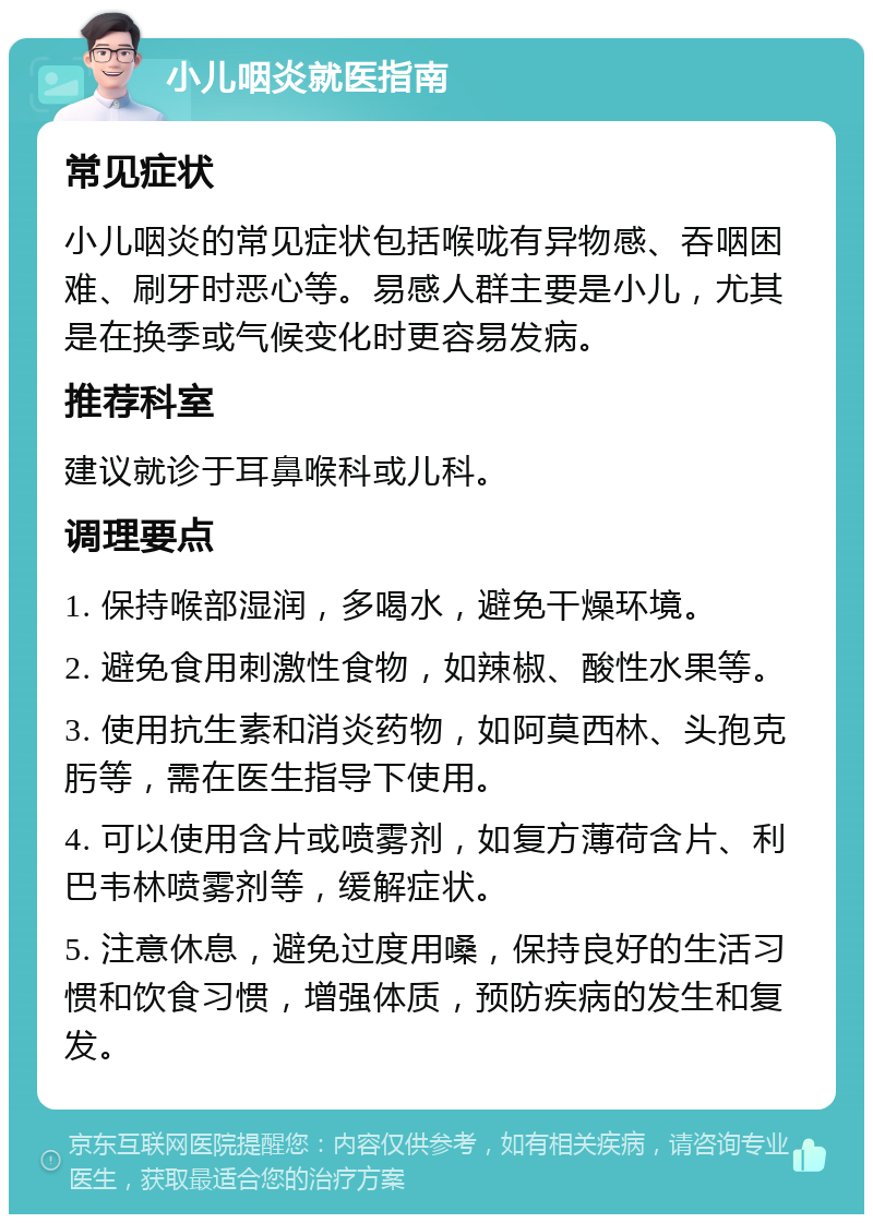 小儿咽炎就医指南 常见症状 小儿咽炎的常见症状包括喉咙有异物感、吞咽困难、刷牙时恶心等。易感人群主要是小儿，尤其是在换季或气候变化时更容易发病。 推荐科室 建议就诊于耳鼻喉科或儿科。 调理要点 1. 保持喉部湿润，多喝水，避免干燥环境。 2. 避免食用刺激性食物，如辣椒、酸性水果等。 3. 使用抗生素和消炎药物，如阿莫西林、头孢克肟等，需在医生指导下使用。 4. 可以使用含片或喷雾剂，如复方薄荷含片、利巴韦林喷雾剂等，缓解症状。 5. 注意休息，避免过度用嗓，保持良好的生活习惯和饮食习惯，增强体质，预防疾病的发生和复发。