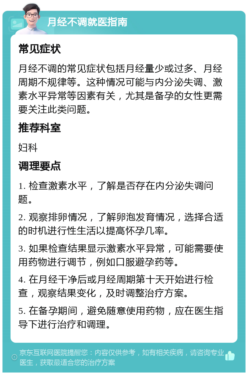 月经不调就医指南 常见症状 月经不调的常见症状包括月经量少或过多、月经周期不规律等。这种情况可能与内分泌失调、激素水平异常等因素有关，尤其是备孕的女性更需要关注此类问题。 推荐科室 妇科 调理要点 1. 检查激素水平，了解是否存在内分泌失调问题。 2. 观察排卵情况，了解卵泡发育情况，选择合适的时机进行性生活以提高怀孕几率。 3. 如果检查结果显示激素水平异常，可能需要使用药物进行调节，例如口服避孕药等。 4. 在月经干净后或月经周期第十天开始进行检查，观察结果变化，及时调整治疗方案。 5. 在备孕期间，避免随意使用药物，应在医生指导下进行治疗和调理。