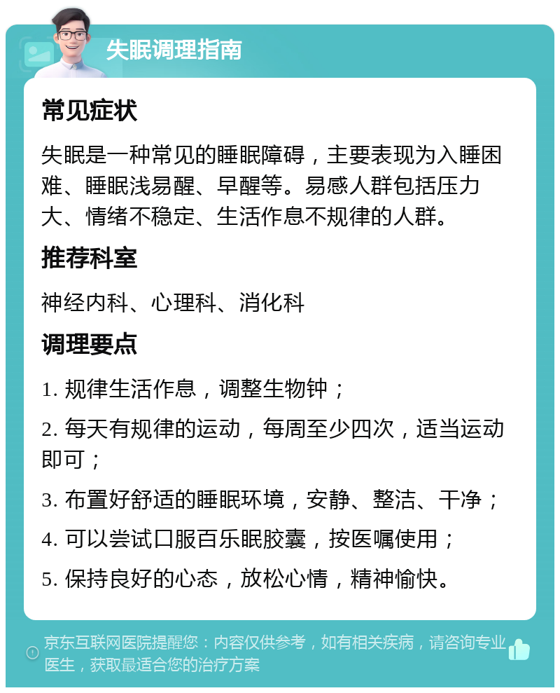 失眠调理指南 常见症状 失眠是一种常见的睡眠障碍，主要表现为入睡困难、睡眠浅易醒、早醒等。易感人群包括压力大、情绪不稳定、生活作息不规律的人群。 推荐科室 神经内科、心理科、消化科 调理要点 1. 规律生活作息，调整生物钟； 2. 每天有规律的运动，每周至少四次，适当运动即可； 3. 布置好舒适的睡眠环境，安静、整洁、干净； 4. 可以尝试口服百乐眠胶囊，按医嘱使用； 5. 保持良好的心态，放松心情，精神愉快。