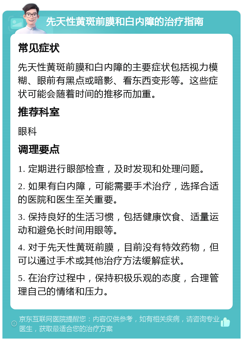 先天性黄斑前膜和白内障的治疗指南 常见症状 先天性黄斑前膜和白内障的主要症状包括视力模糊、眼前有黑点或暗影、看东西变形等。这些症状可能会随着时间的推移而加重。 推荐科室 眼科 调理要点 1. 定期进行眼部检查，及时发现和处理问题。 2. 如果有白内障，可能需要手术治疗，选择合适的医院和医生至关重要。 3. 保持良好的生活习惯，包括健康饮食、适量运动和避免长时间用眼等。 4. 对于先天性黄斑前膜，目前没有特效药物，但可以通过手术或其他治疗方法缓解症状。 5. 在治疗过程中，保持积极乐观的态度，合理管理自己的情绪和压力。