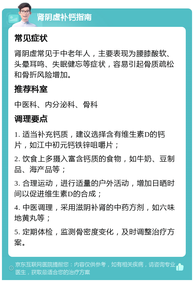 肾阴虚补钙指南 常见症状 肾阴虚常见于中老年人，主要表现为腰膝酸软、头晕耳鸣、失眠健忘等症状，容易引起骨质疏松和骨折风险增加。 推荐科室 中医科、内分泌科、骨科 调理要点 1. 适当补充钙质，建议选择含有维生素D的钙片，如江中初元钙铁锌咀嚼片； 2. 饮食上多摄入富含钙质的食物，如牛奶、豆制品、海产品等； 3. 合理运动，进行适量的户外活动，增加日晒时间以促进维生素D的合成； 4. 中医调理，采用滋阴补肾的中药方剂，如六味地黄丸等； 5. 定期体检，监测骨密度变化，及时调整治疗方案。