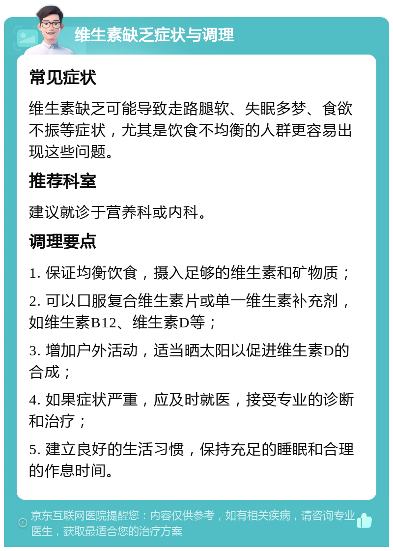 维生素缺乏症状与调理 常见症状 维生素缺乏可能导致走路腿软、失眠多梦、食欲不振等症状，尤其是饮食不均衡的人群更容易出现这些问题。 推荐科室 建议就诊于营养科或内科。 调理要点 1. 保证均衡饮食，摄入足够的维生素和矿物质； 2. 可以口服复合维生素片或单一维生素补充剂，如维生素B12、维生素D等； 3. 增加户外活动，适当晒太阳以促进维生素D的合成； 4. 如果症状严重，应及时就医，接受专业的诊断和治疗； 5. 建立良好的生活习惯，保持充足的睡眠和合理的作息时间。