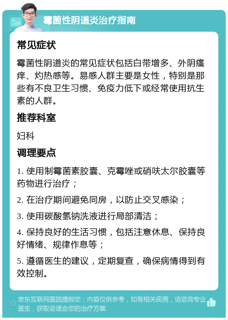 霉菌性阴道炎治疗指南 常见症状 霉菌性阴道炎的常见症状包括白带增多、外阴瘙痒、灼热感等。易感人群主要是女性，特别是那些有不良卫生习惯、免疫力低下或经常使用抗生素的人群。 推荐科室 妇科 调理要点 1. 使用制霉菌素胶囊、克霉唑或硝呋太尔胶囊等药物进行治疗； 2. 在治疗期间避免同房，以防止交叉感染； 3. 使用碳酸氢钠洗液进行局部清洁； 4. 保持良好的生活习惯，包括注意休息、保持良好情绪、规律作息等； 5. 遵循医生的建议，定期复查，确保病情得到有效控制。