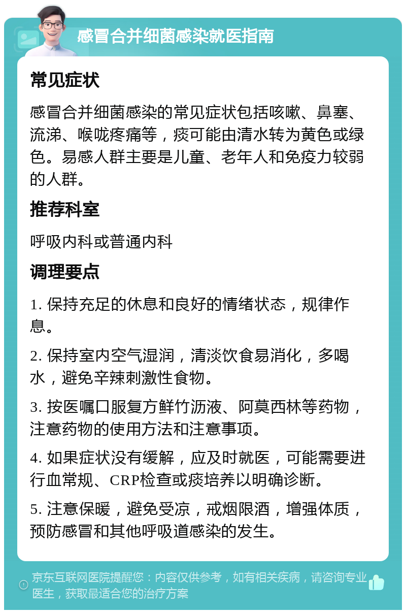 感冒合并细菌感染就医指南 常见症状 感冒合并细菌感染的常见症状包括咳嗽、鼻塞、流涕、喉咙疼痛等，痰可能由清水转为黄色或绿色。易感人群主要是儿童、老年人和免疫力较弱的人群。 推荐科室 呼吸内科或普通内科 调理要点 1. 保持充足的休息和良好的情绪状态，规律作息。 2. 保持室内空气湿润，清淡饮食易消化，多喝水，避免辛辣刺激性食物。 3. 按医嘱口服复方鲜竹沥液、阿莫西林等药物，注意药物的使用方法和注意事项。 4. 如果症状没有缓解，应及时就医，可能需要进行血常规、CRP检查或痰培养以明确诊断。 5. 注意保暖，避免受凉，戒烟限酒，增强体质，预防感冒和其他呼吸道感染的发生。