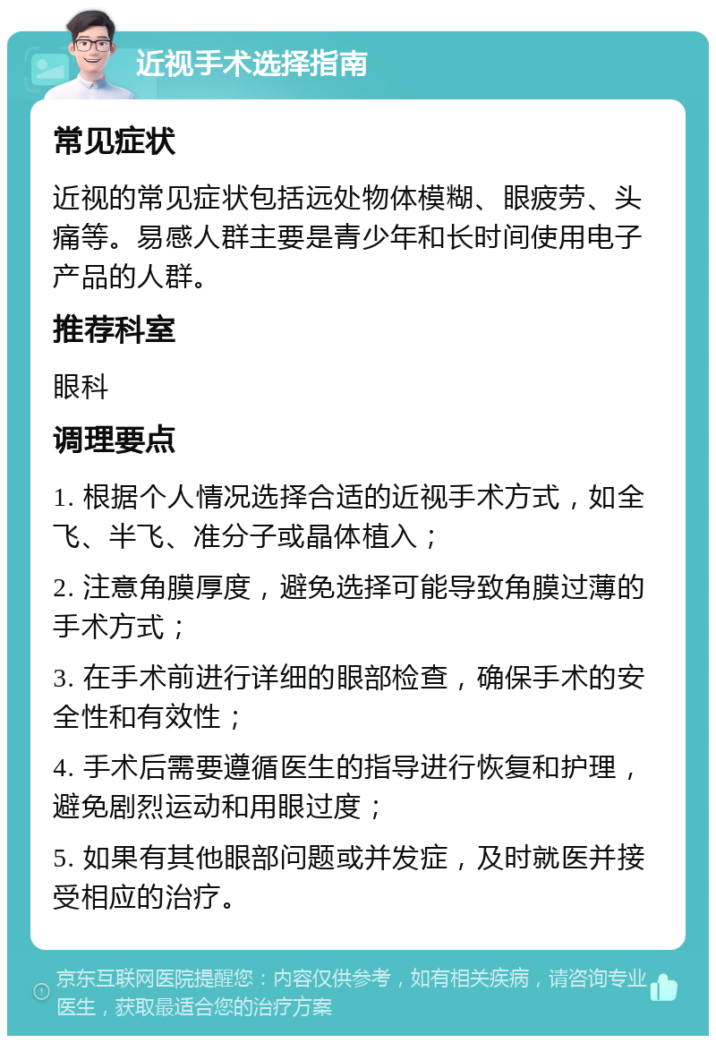 近视手术选择指南 常见症状 近视的常见症状包括远处物体模糊、眼疲劳、头痛等。易感人群主要是青少年和长时间使用电子产品的人群。 推荐科室 眼科 调理要点 1. 根据个人情况选择合适的近视手术方式，如全飞、半飞、准分子或晶体植入； 2. 注意角膜厚度，避免选择可能导致角膜过薄的手术方式； 3. 在手术前进行详细的眼部检查，确保手术的安全性和有效性； 4. 手术后需要遵循医生的指导进行恢复和护理，避免剧烈运动和用眼过度； 5. 如果有其他眼部问题或并发症，及时就医并接受相应的治疗。