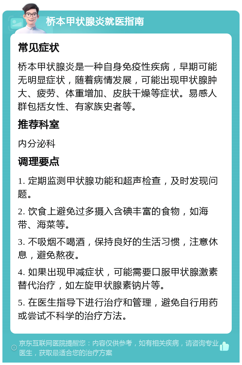 桥本甲状腺炎就医指南 常见症状 桥本甲状腺炎是一种自身免疫性疾病，早期可能无明显症状，随着病情发展，可能出现甲状腺肿大、疲劳、体重增加、皮肤干燥等症状。易感人群包括女性、有家族史者等。 推荐科室 内分泌科 调理要点 1. 定期监测甲状腺功能和超声检查，及时发现问题。 2. 饮食上避免过多摄入含碘丰富的食物，如海带、海菜等。 3. 不吸烟不喝酒，保持良好的生活习惯，注意休息，避免熬夜。 4. 如果出现甲减症状，可能需要口服甲状腺激素替代治疗，如左旋甲状腺素钠片等。 5. 在医生指导下进行治疗和管理，避免自行用药或尝试不科学的治疗方法。