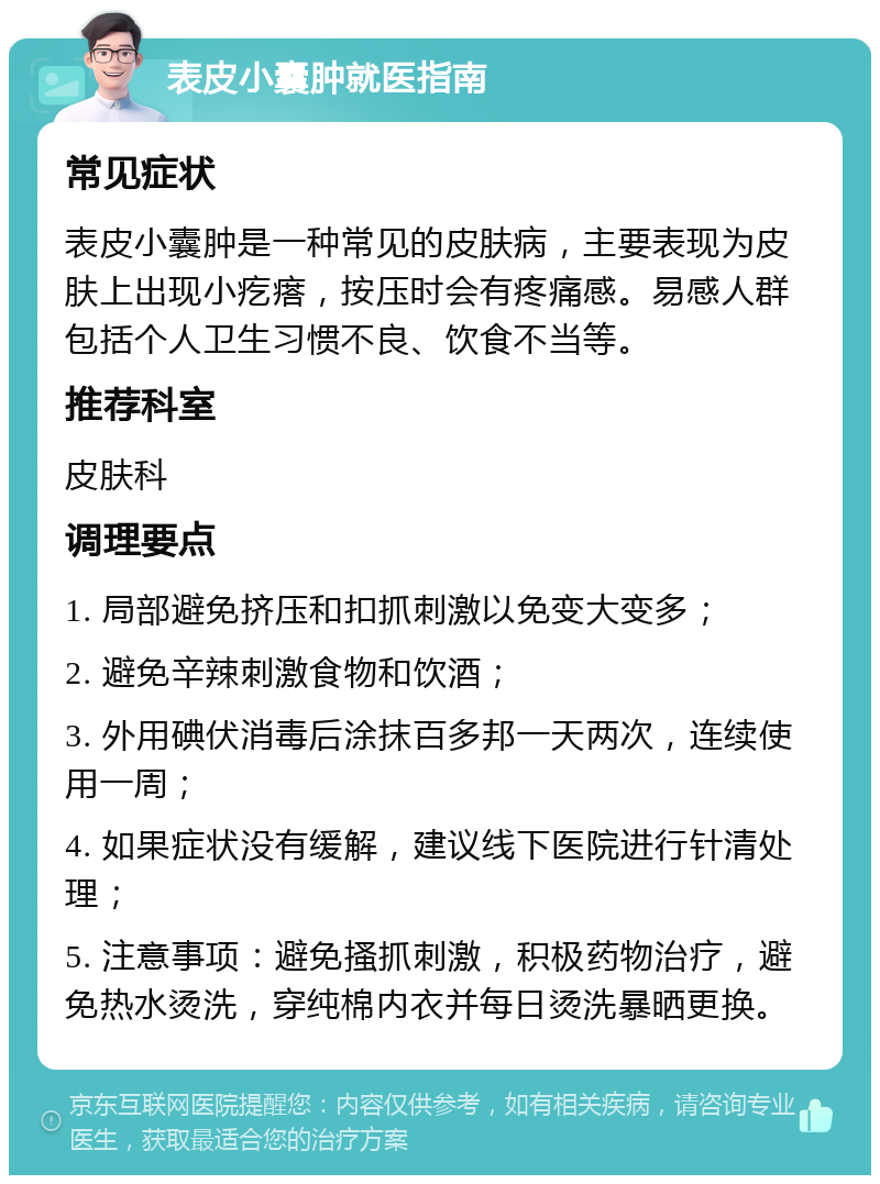 表皮小囊肿就医指南 常见症状 表皮小囊肿是一种常见的皮肤病，主要表现为皮肤上出现小疙瘩，按压时会有疼痛感。易感人群包括个人卫生习惯不良、饮食不当等。 推荐科室 皮肤科 调理要点 1. 局部避免挤压和扣抓刺激以免变大变多； 2. 避免辛辣刺激食物和饮酒； 3. 外用碘伏消毒后涂抹百多邦一天两次，连续使用一周； 4. 如果症状没有缓解，建议线下医院进行针清处理； 5. 注意事项：避免搔抓刺激，积极药物治疗，避免热水烫洗，穿纯棉内衣并每日烫洗暴晒更换。