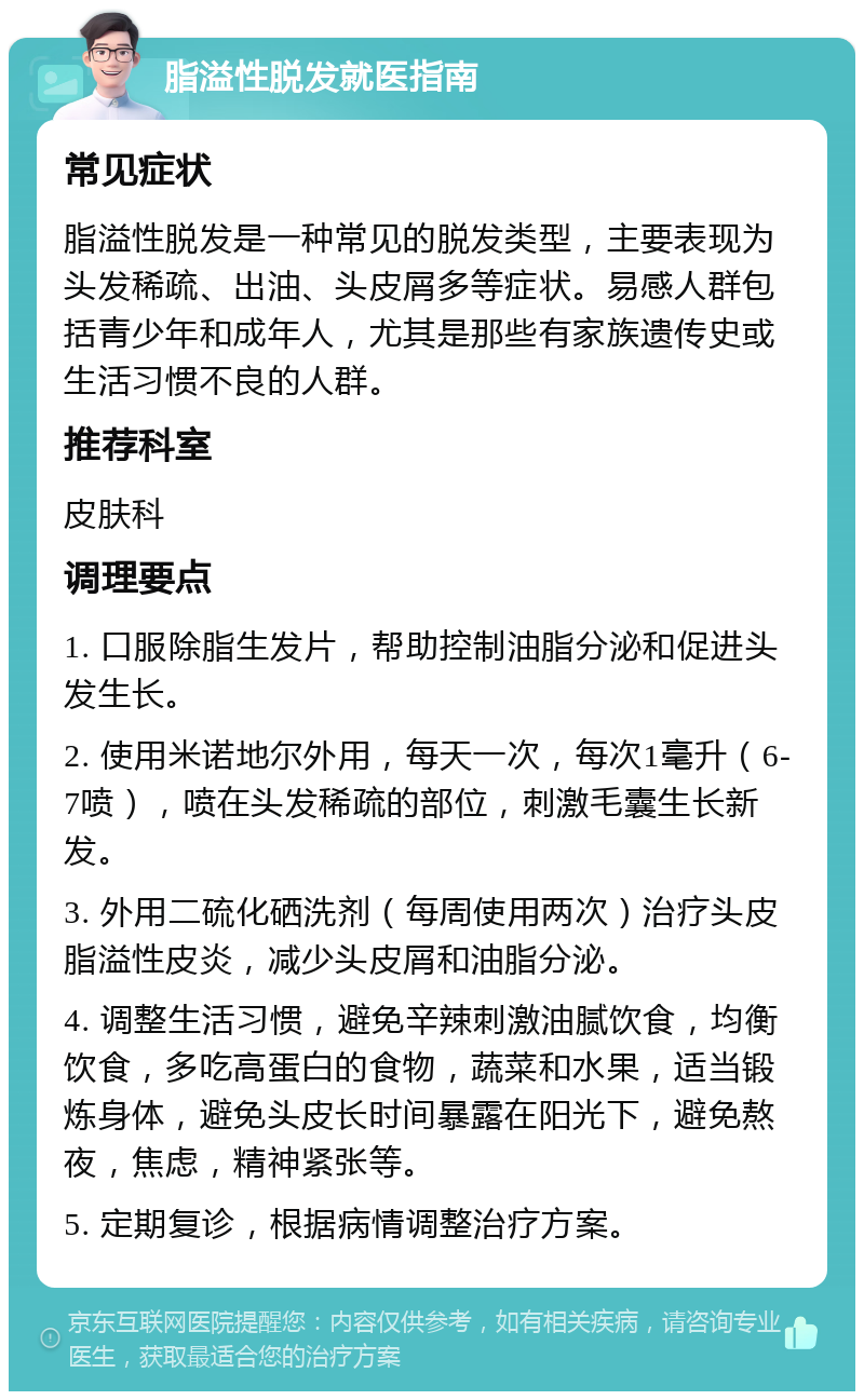 脂溢性脱发就医指南 常见症状 脂溢性脱发是一种常见的脱发类型，主要表现为头发稀疏、出油、头皮屑多等症状。易感人群包括青少年和成年人，尤其是那些有家族遗传史或生活习惯不良的人群。 推荐科室 皮肤科 调理要点 1. 口服除脂生发片，帮助控制油脂分泌和促进头发生长。 2. 使用米诺地尔外用，每天一次，每次1毫升（6-7喷），喷在头发稀疏的部位，刺激毛囊生长新发。 3. 外用二硫化硒洗剂（每周使用两次）治疗头皮脂溢性皮炎，减少头皮屑和油脂分泌。 4. 调整生活习惯，避免辛辣刺激油腻饮食，均衡饮食，多吃高蛋白的食物，蔬菜和水果，适当锻炼身体，避免头皮长时间暴露在阳光下，避免熬夜，焦虑，精神紧张等。 5. 定期复诊，根据病情调整治疗方案。