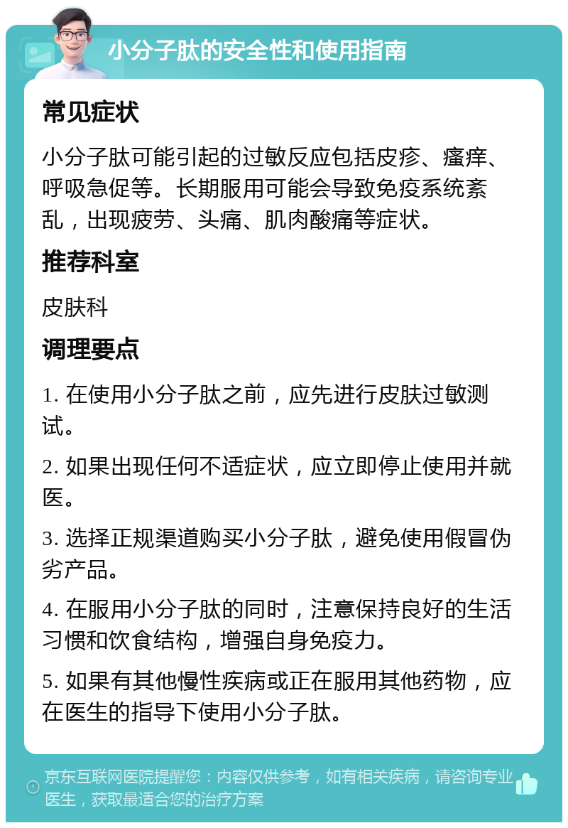 小分子肽的安全性和使用指南 常见症状 小分子肽可能引起的过敏反应包括皮疹、瘙痒、呼吸急促等。长期服用可能会导致免疫系统紊乱，出现疲劳、头痛、肌肉酸痛等症状。 推荐科室 皮肤科 调理要点 1. 在使用小分子肽之前，应先进行皮肤过敏测试。 2. 如果出现任何不适症状，应立即停止使用并就医。 3. 选择正规渠道购买小分子肽，避免使用假冒伪劣产品。 4. 在服用小分子肽的同时，注意保持良好的生活习惯和饮食结构，增强自身免疫力。 5. 如果有其他慢性疾病或正在服用其他药物，应在医生的指导下使用小分子肽。