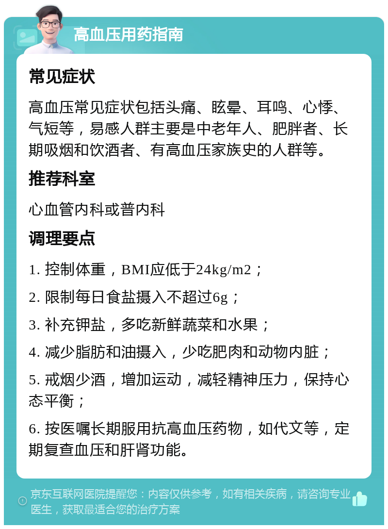 高血压用药指南 常见症状 高血压常见症状包括头痛、眩晕、耳鸣、心悸、气短等，易感人群主要是中老年人、肥胖者、长期吸烟和饮酒者、有高血压家族史的人群等。 推荐科室 心血管内科或普内科 调理要点 1. 控制体重，BMI应低于24kg/m2； 2. 限制每日食盐摄入不超过6g； 3. 补充钾盐，多吃新鲜蔬菜和水果； 4. 减少脂肪和油摄入，少吃肥肉和动物内脏； 5. 戒烟少酒，增加运动，减轻精神压力，保持心态平衡； 6. 按医嘱长期服用抗高血压药物，如代文等，定期复查血压和肝肾功能。